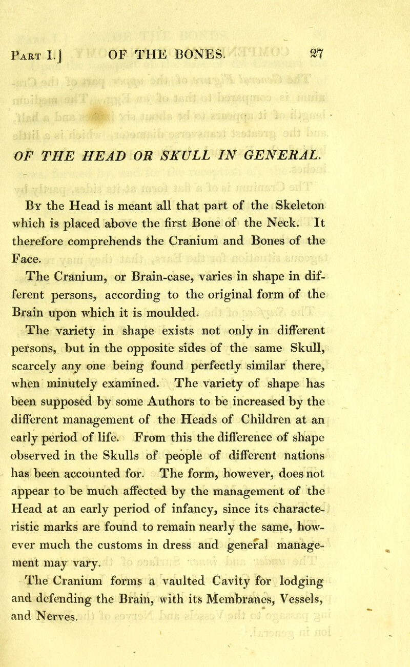 OF THE HEAD OR SKULL IN GENERAL. By the Head is meant all that part of the Skeleton which is placed above the first Bone of the Neck. It therefore comprehends the Cranium and Bones of the Face. The Cranium, or Brain-case, varies in shape in dif- ferent persons, according to the original form of the Brain upon which it is moulded. The variety in shape exists not only in different persons, but in the opposite sides of the same Skull, scarcely any one being found perfectly similar there, when minutely examined. The variety of shape has been supposed by some Authors to be increased by the different management of the Heads of Children at an early period of life. From this the difference of shape observed in the Skulls of people of different nations has been accounted for. The form, however, does not appear to be much affected by the management of the Head at an early period of infancy, since its characte- ristic marks are found to remain nearly the same, how- ever much the customs in dress and general manage- ment may vary. The Cranium forms a vaulted Cavity for lodging and defending the Brain, with its Membranes, Vessels, and Nerves.