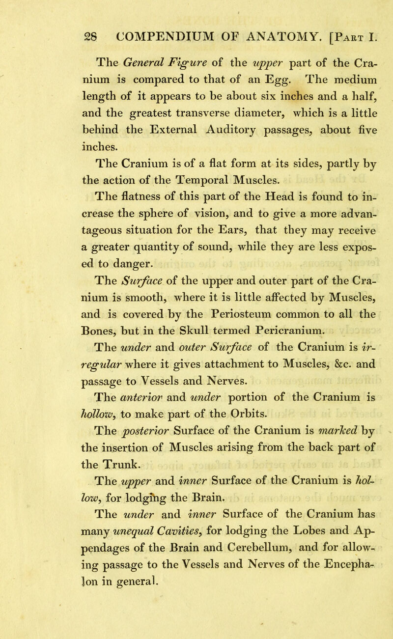 The General Figure of the upper part of the Cra- nium is compared to that of an Egg. The medium length of it appears to be about six inches and a half, and the greatest transverse diameter, which is a little behind the External Auditory passages, about five inches. The Cranium is of a flat form at its sides, partly by the action of the Temporal Muscles. The flatness of this part of the Head is found to in- crease the sphere of vision, and to give a more advan- tageous situation for the Ears, that they may receive a greater quantity of sound, while they are less expos- ed to danger. The Surface of the upper and outer part of the Cra- nium is smooth, where it is little affected by Muscles, and is covered by the Periosteum common to all the Bones, but in the Skull termed Pericranium. The under and outer Surface of the Cranium is ir- regular where it gives attachment to Muscles, &c. and passage to Vessels and Nerves. The anterior and under portion of the Cranium is hollow^ to make part of the Orbits. The posterior Surface of the Cranium is mar'ked by the insertion of Muscles arising from the back part of the Trunk. The upper and inner Surface of the Cranium is lioL low^ for lodging the Brain. The under and inner Surface of the Cranium has many unequal Cavities^ for lodging the Lobes and Ap- pendages of the Brain and Cerebellum, and for allow- ing passage to the Vessels and Nerves of the Encephar Ion in general.