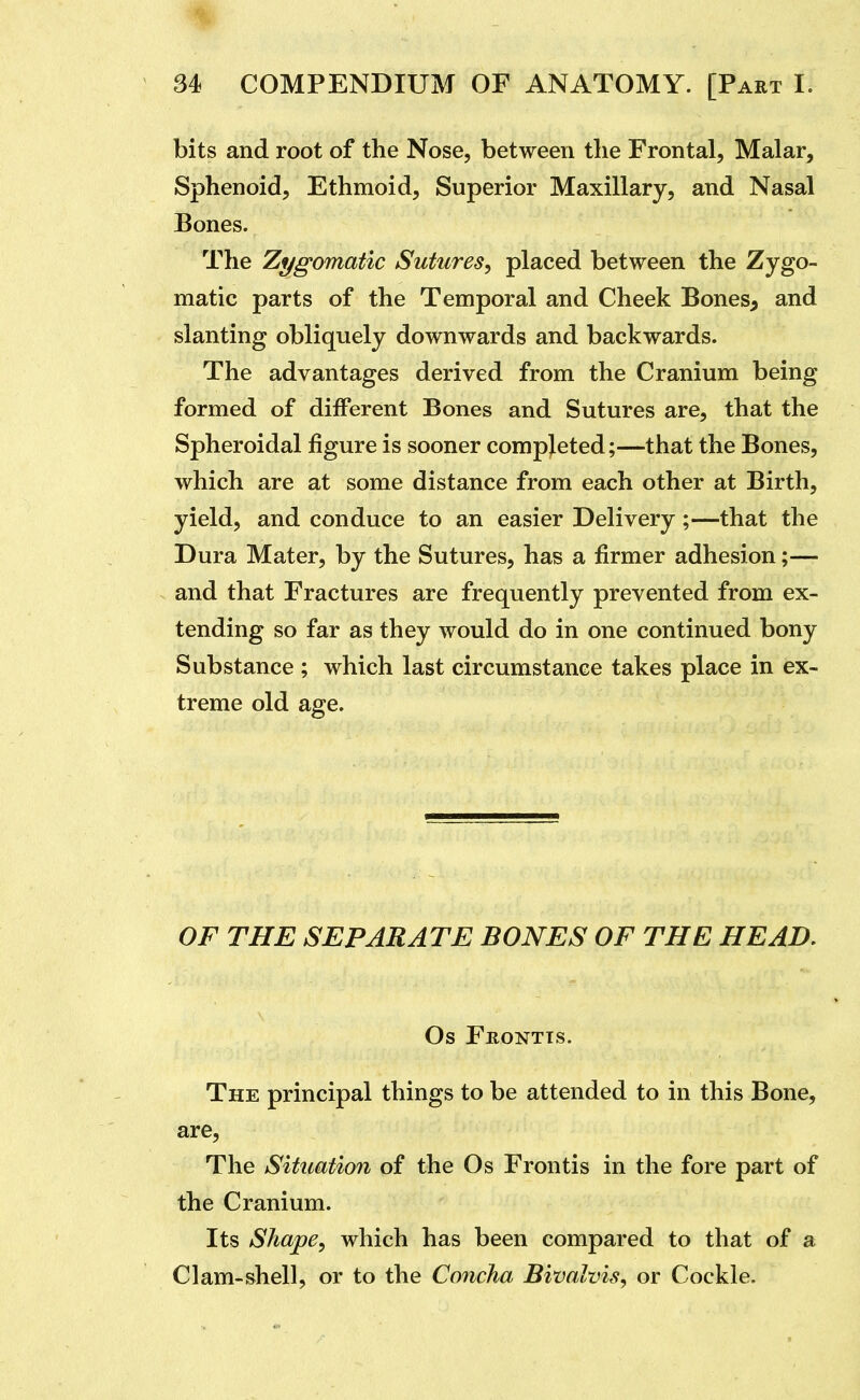 bits and root of the Nose, between the Frontal, Malar, Sphenoid, Ethmoid, Superior Maxillary, and Nasal Bones. The Zygomatic Sutures, placed between the Zygo- matic parts of the Temporal and Cheek Bones^ and slanting obliquely downwards and backwards. The advantages derived from the Cranium being formed of different Bones and Sutures are, that the Spheroidal figure is sooner completed;—that the Bones, which are at some distance from each other at Birth, yield, and conduce to an easier Delivery;—that the Dura Mater, by the Sutures, has a firmer adhesion;— and that Fractures are frequently prevented from ex- tending so far as they would do in one continued bony Substance ; which last circumstance takes place in ex- treme old age. OF THE SEPARATE BONES OF THE HEAD. Os Frontts. The principal things to be attended to in this Bone, are. The Situation of the Os Frontis in the fore part of the Cranium. Its Shape, which has been compared to that of a Clam-shell, or to the Concha Bivalvis, or Cockle.