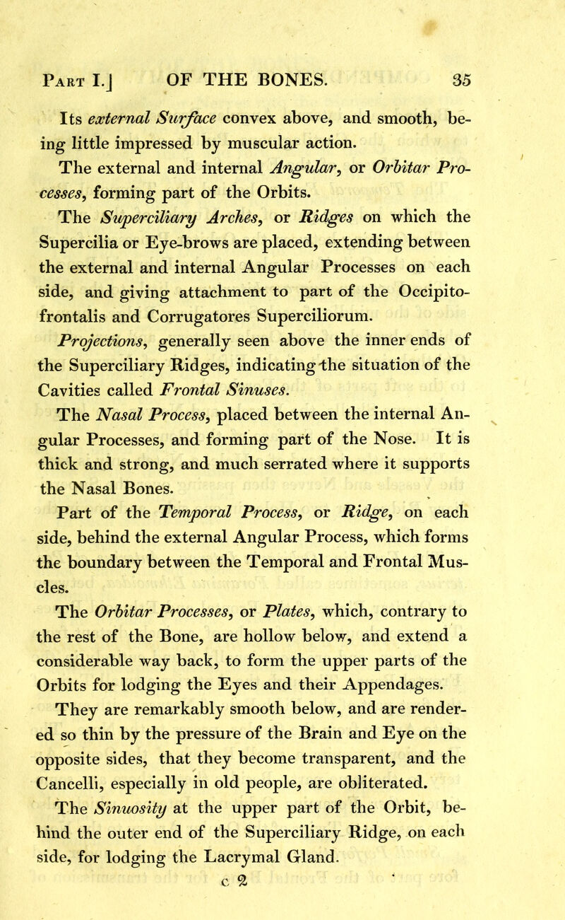 Its external Surface convex above, and smooth, be- ing little impressed by muscular action. The external and internal Angular^ or Orhitar Pro- cesses, forming part of the Orbits. The Swperciliary Arches, or Ridges on which the Supercilia or Eye-brows are placed, extending between the external and internal Angular Processes on each side, and giving attachment to part of the Occipito- frontalis and Corrugatores Superciliorum. Projections, generally seen above the inner ends of the Superciliary Ridges, indicating-the situation of the Cavities called Frontal Sinuses. The Nasal Process, placed between the internal An- ^ gular Processes, and forming part of the Nose. It is thick and strong, and much serrated where it supports the Nasal Bones. Part of the Temporal Process, or Ridge, on each side, behind the external Angular Process, which forms the boundary between the Temporal and Frontal Mus- cles. The Orhitar Processes, or Plates, which, contrary to the rest of the Bone, are hollow below, and extend a considerable way back, to form the upper parts of the Orbits for lodging the Eyes and their Appendages. They are remarkably smooth below, and are render- ed so thin by the pressure of the Brain and Eye on the opposite sides, that they become transparent, and the Cancelli, especially in old people, are obliterated. The Sinuosity at the upper part of the Orbit, be- hind the outer end of the Superciliary Ridge, on each side, for lodging the Lacrymal Gland. c ^