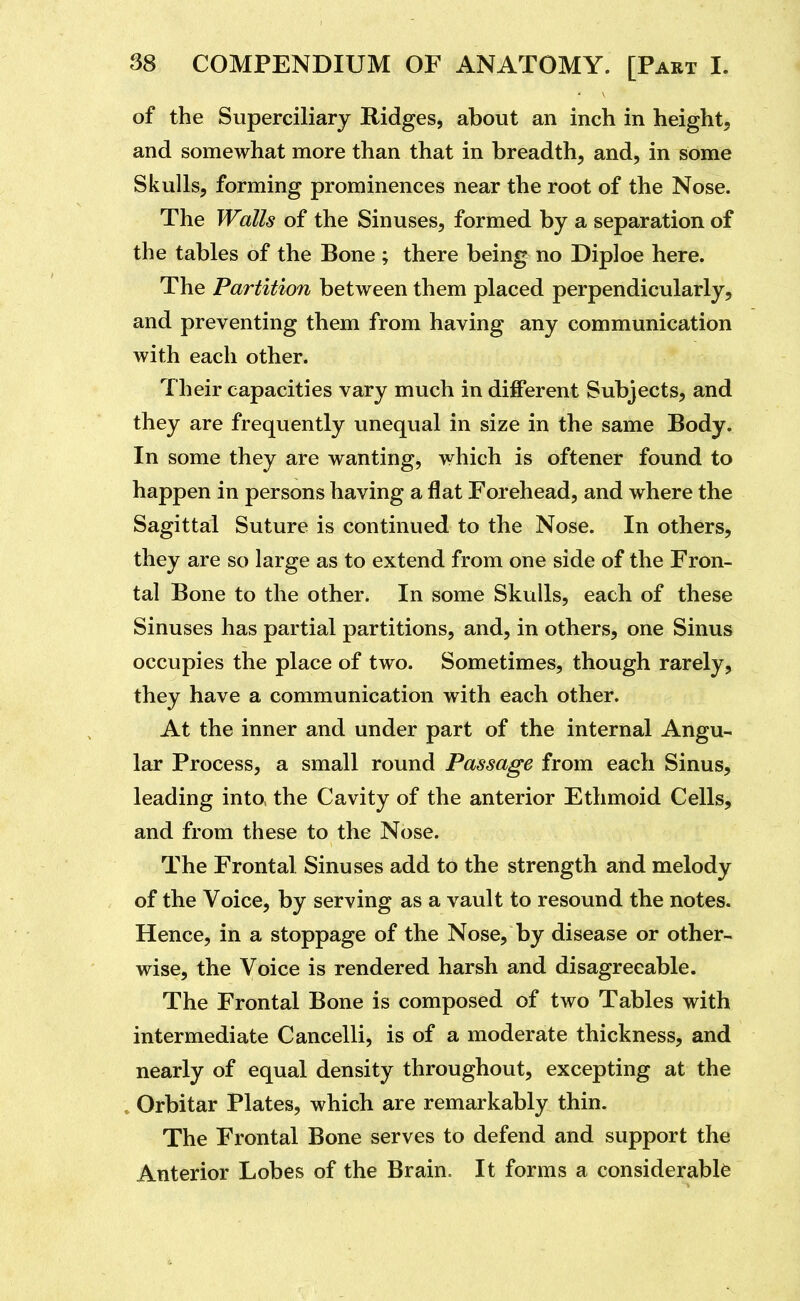 of the Superciliary Ridges, about an inch in height, and somewhat more than that in breadth, and, in some Skulls, forming prominences near the root of the Nose. The Walls of the Sinuses, formed by a separation of the tables of the Bone ; there being no Diploe here. The Partition between them placed perpendicularly, and preventing them from having any communication with each other. Their capacities vary much in different Subjects, and they are frequently unequal in size in the same Body. In some they are wanting, which is oftener found to happen in persons having a flat Forehead, and where the Sagittal Suture is continued to the Nose. In others, they are so large as to extend from one side of the Fron- tal Bone to the other. In some Skulls, each of these Sinuses has partial partitions, and, in others, one Sinus occupies the place of two. Sometimes, though rarely, they have a communication with each other. At the inner and under part of the internal Angu- lar Process, a small round Passage from each Sinus, leading into the Cavity of the anterior Ethmoid Cells, and from these to the Nose. The Frontal Sinuses add to the strength and melody of the Voice, by serving as a vault to resound the notes. Hence, in a stoppage of the Nose, by disease or other- wise, the Voice is rendered harsh and disagreeable. The Frontal Bone is composed of two Tables with intermediate Cancelli, is of a moderate thickness, and nearly of equal density throughout, excepting at the »Orbitar Plates, which are remarkably thin. The Frontal Bone serves to defend and support the Anterior Lobes of the Brain. It forms a considerable