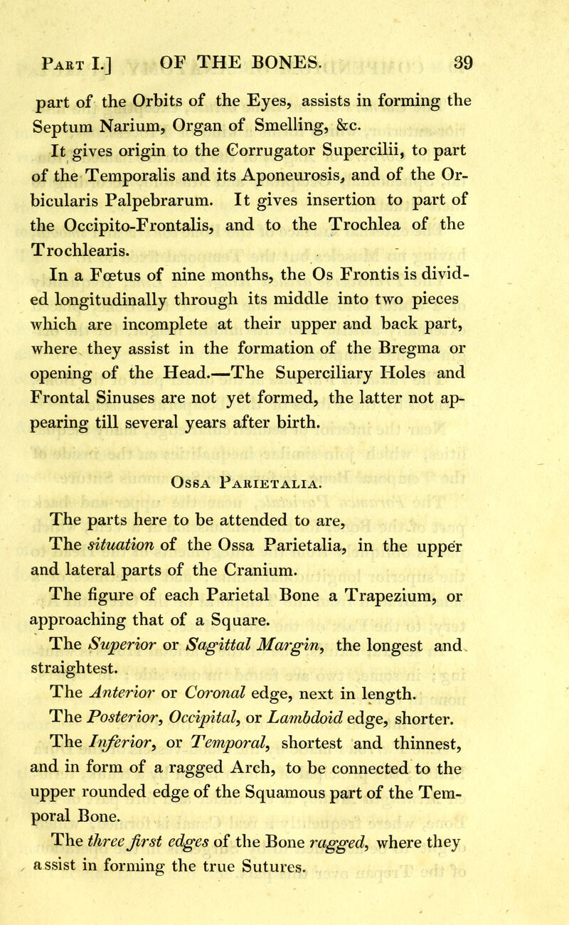 part of the Orbits of the Eyes, assists in forming the Septum Narium, Organ of Smelling, &c. It gives origin to the Gorrugator Supercilii, to part of the Temporalis and its Aponeurosis^ and of the Or- bicularis Palpebrarum. It gives insertion to part of the Occipito-Frontalis, and to the Trochlea of the Trochlearis. In a Foetus of nine months, the Os Frontis is divid- ed longitudinally through its middle into two pieces which are incomplete at their upper and back part, where they assist in the formation of the Bregma or opening of the Head.—The Superciliary Holes and Frontal Sinuses are not yet formed, the latter not ap- pearing till several years after birth. OssA Parietalia. The parts here to be attended to are, The situation of the Ossa Parietalia, in the upper and lateral parts of the Cranium. The figure of each Parietal Bone a Trapezium, or approaching that of a Square. The Superior or Sagittal Margin^ the longest and straightest. The Anterior or Coronal edge, next in length. The Posterior, Occipital, or Lambdoid edge, shorter. The Inferior, or Temporal, shortest and thinnest, and in form of a ragged Arch, to be connected to the upper rounded edge of the Squamous part of the Tem- poral Bone. The three first edges of the Bone ragged, where they , assist in forming the true Sutures.