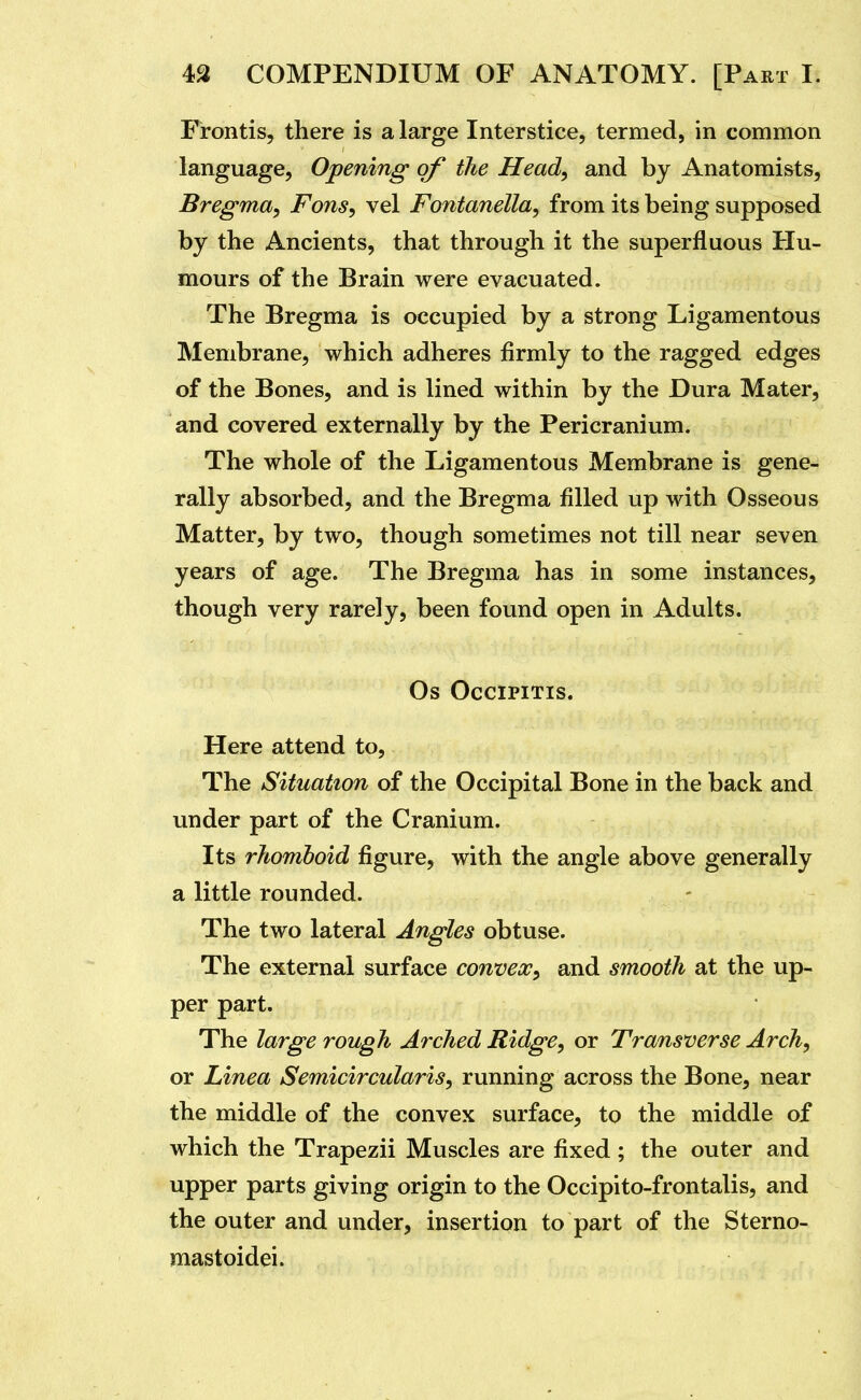 Frontis, there is a large Interstice, termed, in common language, Opening of the Head, and by Anatomists, Bregma, Fons, vel Fontanella, from its being supposed by the Ancients, that through it the superfluous Hu- mours of the Brain were evacuated. The Bregma is occupied by a strong Ligamentous Membrane, which adheres firmly to the ragged edges of the Bones, and is lined within by the Dura Mater, and covered externally by the Pericranium. The whole of the Ligamentous Membrane is gene- rally absorbed, and the Bregma filled up with Osseous Matter, by two, though sometimes not till near seven years of age. The Bregma has in some instances, though very rarely, been found open in Adults. Os OCCIPITIS. Here attend to. The Situation of the Occipital Bone in the back and under part of the Cranium. Its rhomboid figure, with the angle above generally a little rounded. The two lateral Angles obtuse. The external surface convex, and smooth at the up- per part. The large rough Arched Ridge, or Transverse Arch, or Linea Semicircularis, running across the Bone, near the middle of the convex surface, to the middle of which the Trapezii Muscles are fixed; the outer and upper parts giving origin to the Occipito-frontalis, and the outer and under, insertion to part of the Sterno- mastoidei.