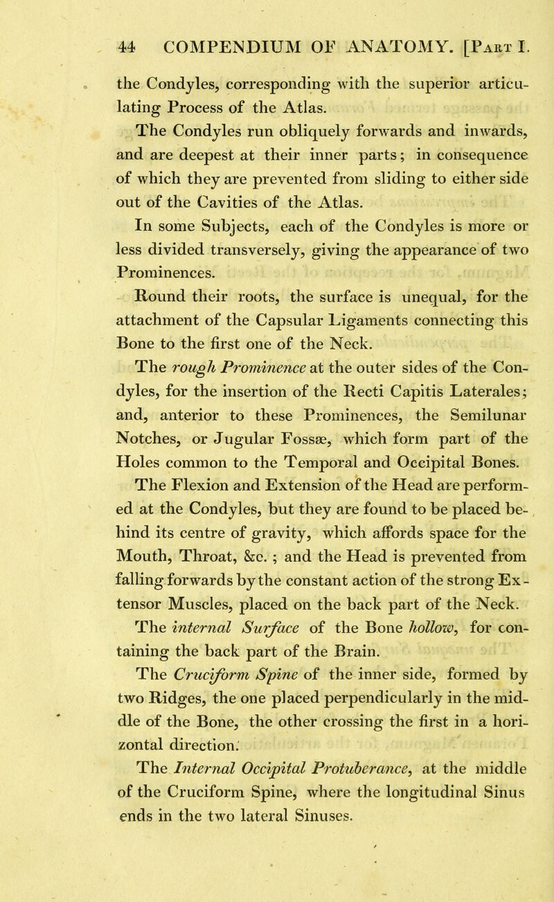 the Condyles, corresponding with the superior articu- lating Process of the Atlas. The Condyles run obliquely forwards and inwards, and are deepest at their inner parts; in consequence of which they are prevented from sliding to either side out of the Cavities of the Atlas. In some Subjects, each of the Condyles is more or less divided transversely, giving the appearance of two Prominences. Round their roots, the surface is unequal, for the attachment of the Capsular Ligaments connecting this Bone to the first one of the Neck. The rough Prominence at the outer sides of the Con- dyles, for the insertion of the Recti Capitis Laterales; and, anterior to these Prominences, the Semilunar Notches, or Jugular Fossae, which form part of the Holes common to the Temporal and Occipital Bones. The Flexion and Extension of the Head are perform- ed at the Condyles, but they are found to be placed be- hind its centre of gravity, which affords space for the Mouth, Throat, &c. ; and the Head is prevented from falling forwards by the constant action of the strong Ex- tensor Muscles, placed on the back part of the Neck. The internal Surface of the Bone hollow^ for con- taining the back part of the Brain. The Cruciform Spine of the inner side, formed by two Ridges, the one placed perpendicularly in the mid- dle of the Bone, the other crossing the first in a hori- zontal direction. The Internal Occipital Protuberance, at the middle of the Cruciform Spine, where the longitudinal Sinus ends in the two lateral Sinuses.