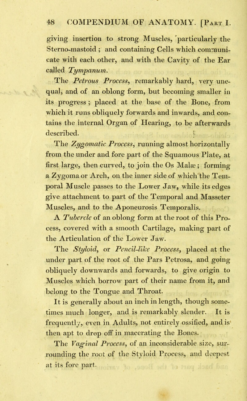 giving insertion to strong Muscles, '^particularly the Sterno-mastoid ; and containing Cells which communi- cate with each other, and with the Cavity of the Ear called Tympanum. The Petrous Process^ remarkably hard, very une- qual, and of an oblong form, but becoming smaller in its progress; placed at the base of the Bone, from which it runs obliquely forwards and inwards, and con- tains the internal Organ of Hearing, to be afterwards described. ^ The Zygomatic Process, running almost horizontally from the under and fore part of the Squamous Plate, at first large, then curved, to join the Os Malse; forming a Zygoma or Arch, on the inner side of which the Tem- poral Muscle passes to the Lower Jaw, while its edges give attachment to part of the Temporal and Masseter Muscles, and to the Aponeurosis Temporalis. A Tubercle of an oblong form at the root of this Pro- cess, covered with a smooth Cartilage, making part of the Articulation of the Lower Jaw. The Styloid, or Pencil-Vike Process, placed at the under part of the root of the Pars Petrosa, and going obliquely downwards and forwards, to give origin to Muscles which borrow part of their name from it, and belong to the Tongue and Throat. It is generally about an inch in length, though some- times much longer, and is remarkably slender. It is frequently, even in Adults, not entirely ossified, and is then apt to drop off in macerating the Bones. The Vaginal Process, of an inconsiderable size, sur- rounding the root of the Styloid Process, and deepest at its fore part.
