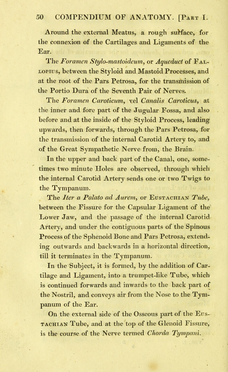 Around the external Meatus, a rough suKace, for the connexion of the Cartilages and Ligaments of the Ear. The Foramen Stylo-mastoideum, or Aqueduct of Fal- LOPius, between the Styloid and Mastoid Processes, and at the root of the Pars Petrosa, for the transmission of the Portio Dura of the Seventh Pair of Nerves. The Foramen Caroticum, vel Canalis Caroticus, at the inner and fore part of the Jugular Fossa, and also before and at the inside of the Styloid Process, leading upv/ards, then forwards, through the Pars Petrosa, for the transmission of the internal Carotid Artery to, and of the Great Sympathetic Nerve from, the Brain. In the upper and back part of the Canal, one, some- times two minute Holes are observed, through which the internal Carotid Artery sends one or two Twigs to the Tympanum. The Iter a Potato ad Aurem, or Eustachian Tube, between the Fissure for the Capsular Ligament of the Lower Jaw, and the passage of the internal Carotid Artery, and under the contiguous parts of the Spinous Process of the Sphenoid Bone and Pars Petrosa, extend- ing outwards and backwards in a horizontal direction, till it terminates in the Tympanum. In the Subject, it is formed, by the addition of Car- tilage and Ligament, into a trumpet-like Tube, which is continued forwards and inwards to the back part of the Nostril, and conveys air from the Nose to the Tym- panum of the Ear. On the external side of the Osseous part of the Eus- tachian Tube, and at the top of the Glenoid Fissure, is the course of the Nerve termed Chorda Tympani,