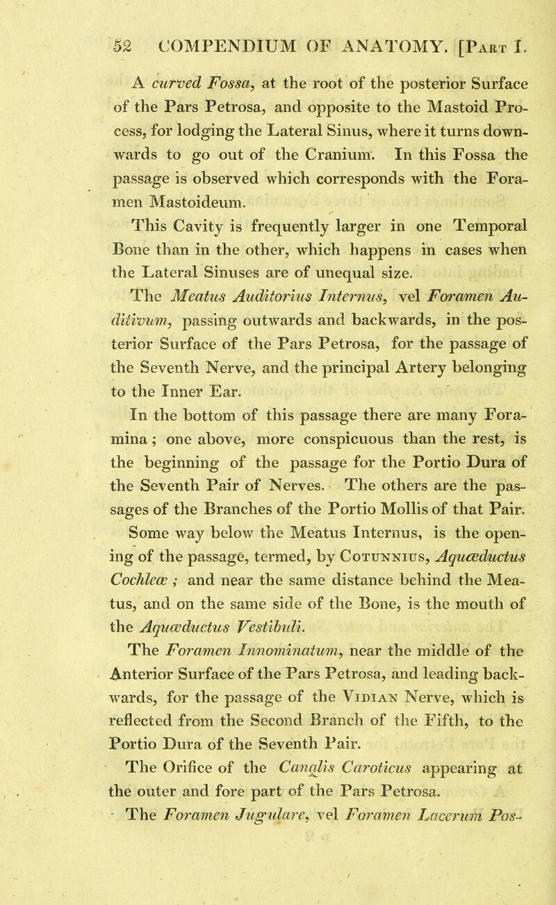 A curved Fossa, at the root of the posterior Surface of the Pars Petrosa, and opposite to the Mastoid Pro- cess, for lodging the Lateral Sinus, where it turns down- wards to go out of the Cranium. In this Fossa the passage is observed which corresponds with the Fora- men Mastoideum. This Cavity is frequently larger in one Temporal Bone than in the other, which happens in cases when the Lateral Sinuses are of unequal size. The Meatus Auditorius Internus, vel Foramen Au~ ditwum, passing outwards and backwards, in the pos- terior Surface of the Pars Petrosa, for the passage of the Seventh Nerve, and the principal Artery belonging to the Inner Ear. In the bottom of this passage there are many Fora- mina ; one above, more conspicuous than the rest, is the beginning of the passage for the Portio Dura of the Seventh Pair of Nerves. The others are the pas- sages of the Branches of the Portio Mollis of that Pair. Some way below the Meatus Internus, is the open- ing of the passage, termed, by Cotunnius, Aquceductus Cochlece ; and near the same distance behind the Mea- tus, and on the same side of the Bone, is the mouth of the Aquceductus Vestihidi. The Foramen Innominatum, near the middle of the Anterior Surface of the Pars Petrosa, and leading back- wards, for the passage of the Vidian Nerve, which is reflected from the Second Branch of the Fifth, to the Portio Dura of the Seventh Pair. The Orifice of the Cancdis Caroticus appearing at the outer and fore part of the Pars Petrosa. - The Foramen Jugulare, vel Foramen Lacerura Pos-