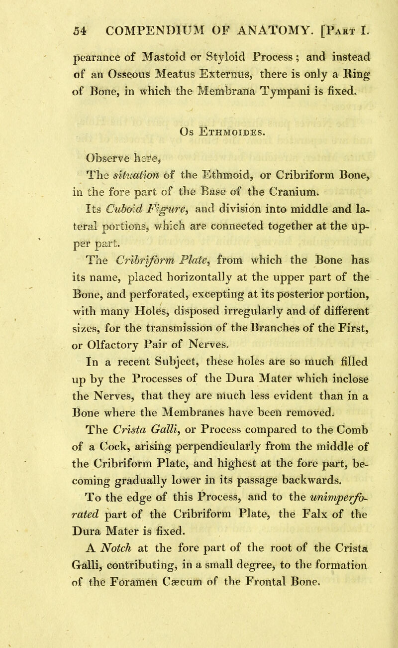 pearance of Mastoid or Styloid Process; and instead of an Osseous Meatus Externus, there is only a Ring of Bone, in which the Membrana Tympani is fixed. Os Ethmoides. Observe hsre, The sittcation of the Ethmoid, or Cribriform Bone, in the fore part of the Base of the Cranium. Its Cuboid Figure^ and division into middle and la- teral portioiiSj which are connected together at the up- per pa.rt. The Cribriform Plate^ from which the Bone has its name, placed horizontally at the upper part of the Bone, and perforated, excepting at its posterior portion, with many Holes, disposed irregularly and of different sizes, for the transmission of the Branches of the First, or Olfactory Pair of Nerves. In a recent Subject, these holes are so much filled up by the Processes of the Dura Mater which inclose the Nerves, that they are much less evident than in a Bone where the Membranes have been removed. The Crista Galli, or Process compared to the Comb of a Cock, arising perpendicularly from the middle of the Cribriform Plate, and highest at the fore part, be- coming gradually lower in its passage backwards. To the edge of this Process, and to the unimperfb- rated part of the Cribriform Plate, the Falx of the Dura Mater is fixed. A Notch at the fore part of the root of the Crista Galli, contributing, in a small degree, to the formation of the Foramen Caecum of the Frontal Bone.