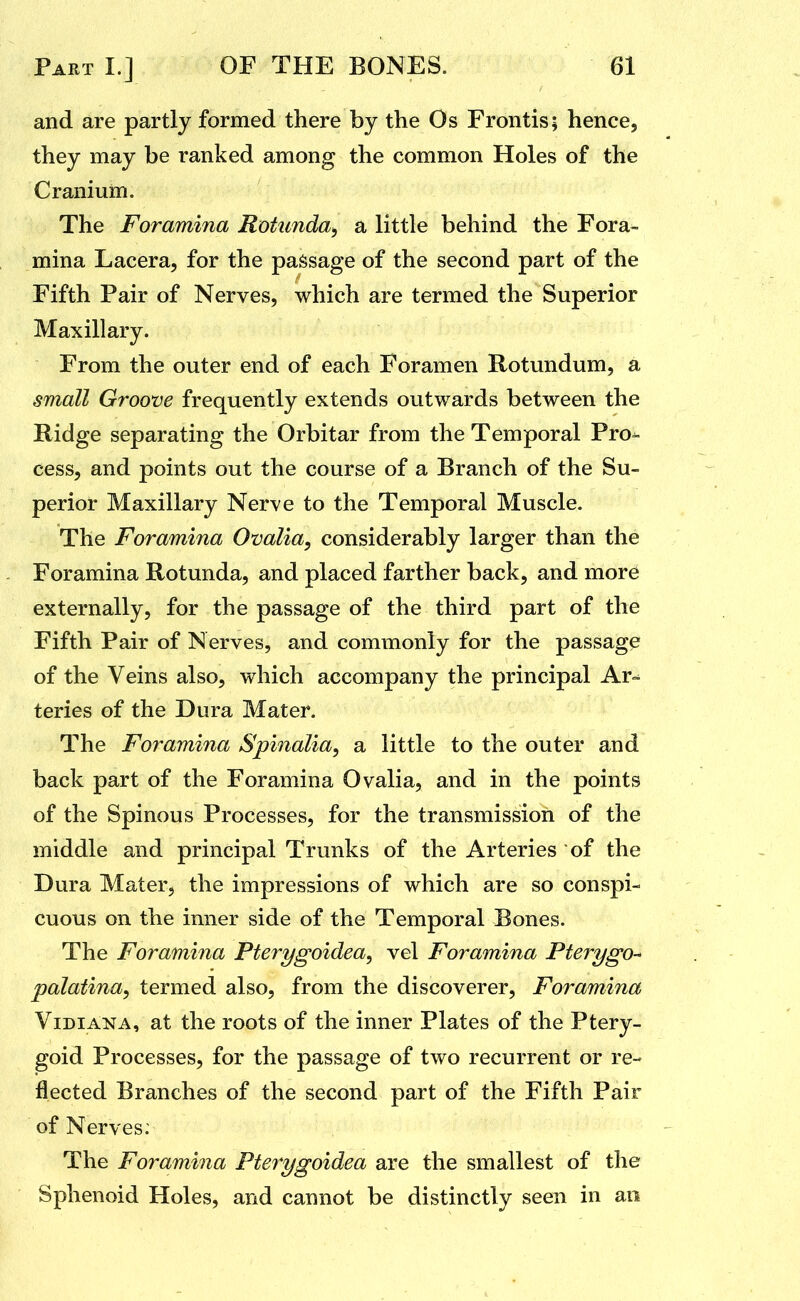 and are partly formed there by the Os Frontis; hence, they may be ranked among the common Holes of the Cranium. The Foramina Rotunda^ a little behind the Fora> mina Lacera, for the passage of the second part of the Fifth Pair of Nerves, which are termed the Superior Maxillary. From the outer end of each Foramen Rotundum, a small Groove frequently extends outwards between the Ridge separating the Orbitar from the Temporal Pro^ cess, and points out the course of a Branch of the Su- perior Maxillary Nerve to the Temporal Muscle. The Foramina Ovalia, considerably larger than the Foramina Rotunda, and placed farther back, and mord externally, for the passage of the third part of the Fifth Pair of Nerves, and commonly for the passage of the Veins also, which accompany the principal Ar- teries of the Dura Mater. The Foramina Spinalia, a little to the outer and back part of the Foramina Ovalia, and in the points of the Spinous Processes, for the transmission of the middle and principal Trunks of the Arteries of the Dura Mater, the impressions of which are so conspi- cuous on the inner side of the Temporal Bones. The Foramina Pterygoidea, vel Foramina Pterygo-* palatina, termed also, from the discoverer. Foramina ViDiANA, at the roots of the inner Plates of the Ptery- goid Processes, for the passage of two recurrent or re- flected Branches of the second part of the Fifth Pair of Nerves: The Foramina Pterygoidea are the smallest of the Sphenoid Holes, and cannot be distinctly seen in an