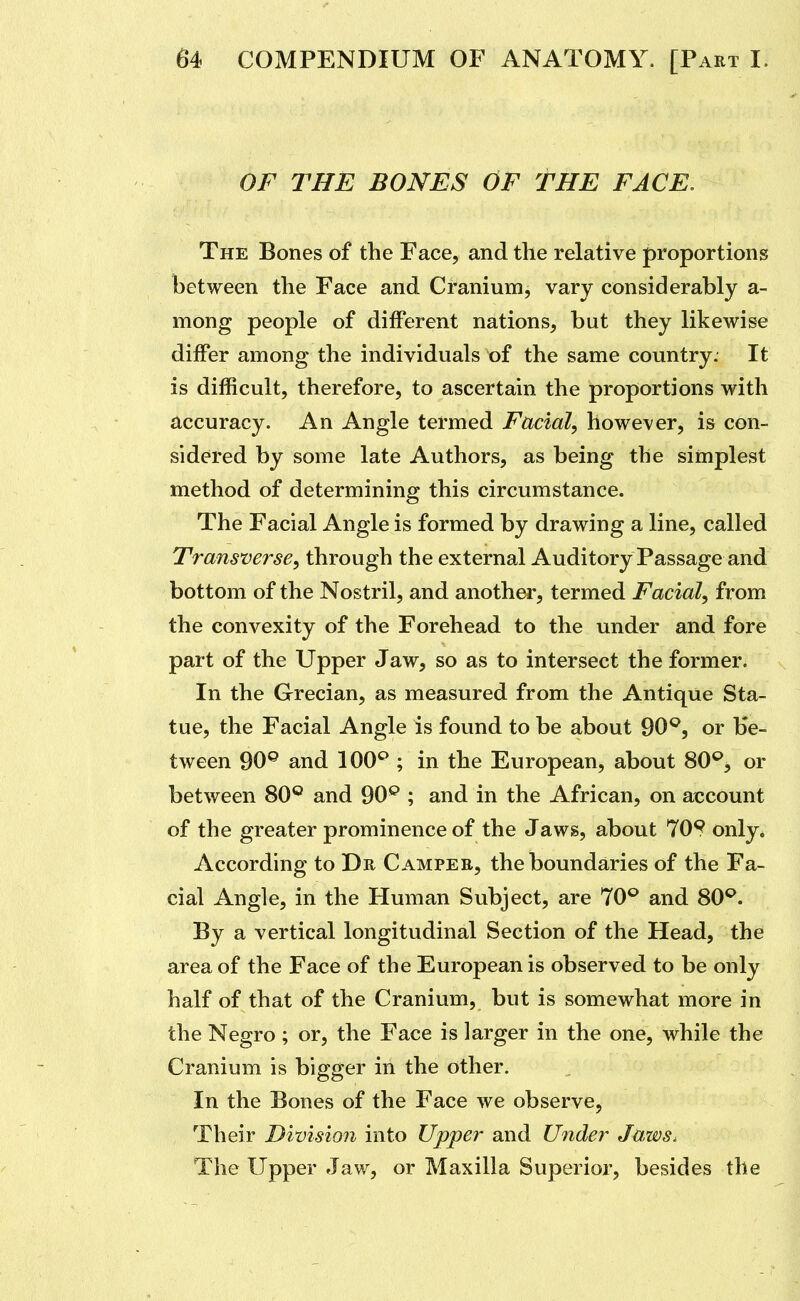OF THE BONES OF THE FACE. The Bones of the Face, and the relative proportions between the Face and Cranium, vary considerably a- mong people of different nations, but they likewise differ among the individuals of the same country. It is difficult, therefore, to ascertain the proportions with accuracy. An Angle termed Facial^ however, is con- sidered by some late Authors, as being the simplest method of determining this circumstance. The Facial Angle is formed by drawing a line, called Transverse^ through the external Auditory Passage and bottom of the Nostril, and another, termed Facial, from the convexity of the Forehead to the under and fore part of the Upper Jaw, so as to intersect the former. In the Grecian, as measured from the Antique Sta- tue, the Facial Angle is found to be about 90^, or be- tween 90® and 100^ ; in the European, about 80®, or between 80® and 90® ; and in the African, on account of the greater prominence of the Jaws, about 70^ only. According to Dr Camper, the boundaries of the Fa- cial Angle, in the Human Subject, are 70® and 80®. By a vertical longitudinal Section of the Head, the area of the Face of the European is observed to be only half of that of the Cranium, but is somewhat more in the Negro; or, the Face is larger in the one, while the Cranium is bigger in the other. In the Bones of the Face we observe, Their Division into Upper and Under Jazvs. The Upper Jaw, or Maxilla Superior, besides the