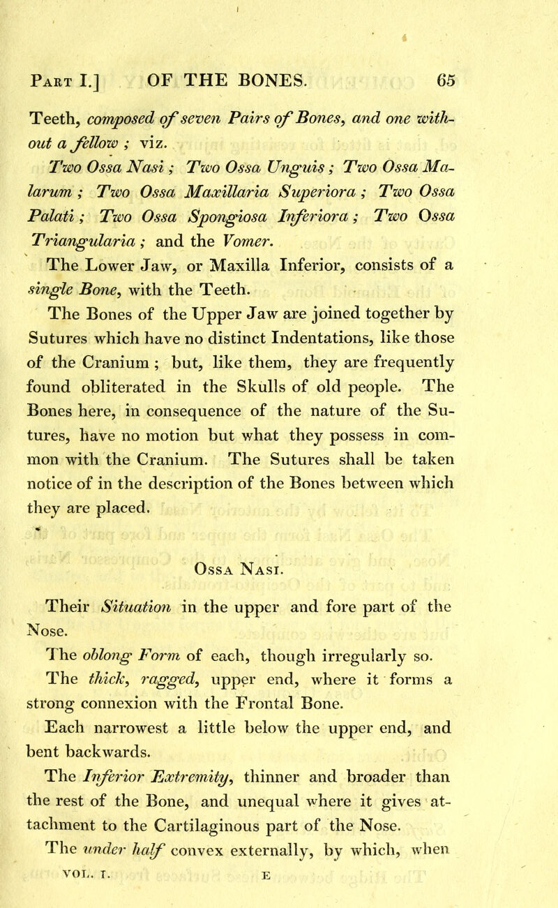 Teeth, composed of seven Pairs of Bones, and one with- out a Jellow ; viz. Two Ossa Nasi ; Tzvo Ossa Unguis ; Two Ossa Ma- larum ; Two Ossa Maxillaria Superior a ; Two Ossa Palati; Two Ossa Spongiosa Inferiora; Two Ossa Triangularia ; and the Vomer. The Lower Jaw, or Maxilla Inferior, consists of a single Bone, with the Teeth. The Bones of the Upper Jaw are joined together by Sutures which have no distinct Indentations, like those of the Cranium ; but, like them, they are frequently found obliterated in the Skulls of old people. The Bones here, in consequence of the nature of the Su- tures, have no motion but what they possess in com- mon with the Cranium. The Sutures shall be taken notice of in the description of the Bones between which they are placed. Ossa Nasi. Their Situatiofi in the upper and fore part of the Nose. The oblong Form of each, though irregularly so. The thick, ragged, upper end, where it forms a strong connexion with the Frontal Bone. Each narrowest a little below the upper end, and bent backwards. The Iriferior Extremity, thinner and broader than the rest of the Bone, and unequal where it gives at- tachment to the Cartilaginous part of the Nose. The under half convex externally, by which, when VOL. T. E