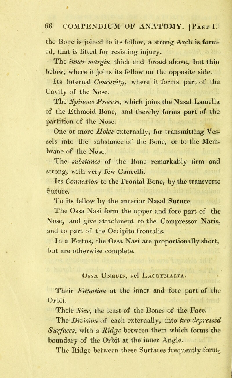 the Bone is joined to its fellow, a strong Arch is form- ed, that is fitted for resisting injury. The inner margin thick and broad above, but thin below, where it joins its fellow on the opposite side. Its internal Concavity/, where it forms part of the Cavity of the Nose. The Spinous Process, which joins the Nasal Lamella of the Ethmoid Bone, and thereby forms part of the partition of the Nose. One or more Holes externally, for transmitting Ves- sels into the substance of the Bone, or to the Mem- brane of the Nose. The substance of the Bone remarkably firm and strong, with very few Cancelli. Its Connexion to the Frontal Bone, by the transverse Suture. To its fellow by the anterior Nasal Suture. The Ossa Nasi form the upper and fore part of the Nose, and give attachment to the Compressor Naris, and to part of the Occipito-frontalis. In a Foetus, the Ossa Nasi are proportionally short, but are otherwise complete. Ossa Unguis, vel Laceymalia. Their Situation at the inner and fore part of the Orbit. Their Size, the least of the Bones of the Face. The Division of each externally, into two depressed Surfaces, with a Ridge between them which forms the boundary of the Orbit at the inner Angle. The Ridge between these Surfaces frequently forms