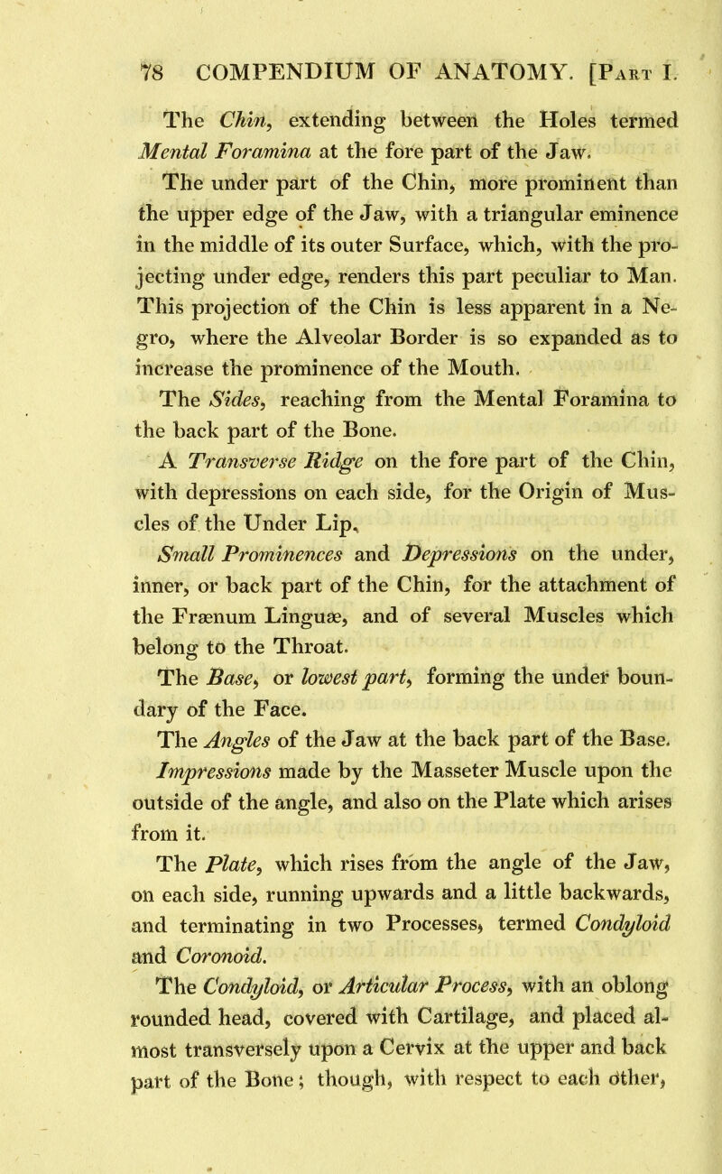 The Chin, extending between the Holes termed Mental Foramina at the fore part of the Jaw. The under part of the Chinj more prominent than the upper edge of the Jaw, with a triangular eminence in the middle of its outer Surface, which, with the pro- jecting under edge, renders this part peculiar to Man. This projection of the Chin is less apparent in a Ne- gro, where the Alveolar Border is so expanded as to increase the prominence of the Mouth. The Sides, reaching from the Mental Foramina to the back part of the Bone. A Transverse Ridge on the fore part of the Chin, with depressions on each side, for the Origin of Mus- cles of the Under Lip, Small Prominences and Depressions on the under, inner, or back part of the Chin, for the attachment of the Fragnum Linguae, and of several Muscles which belong to the Throat. The Base^ or lowest part, forming the under boun- dary of the Face. The Angles of the J aw at the back part of the Base, Impressions made by the Masseter Muscle upon the outside of the angle, and also on the Plate which arises from it. The plate, which rises from the angle of the Jaw, on each side, running upwards and a little backwards, and terminating in two Processes^ termed Condyloid and Coronoid. The Condyloid^ or Articular Process^ with an oblong rounded head, covered with Cartilage, and placed al- most transversely upon a Cervix at the upper and back part of the Bone; though, with respect to each dther,