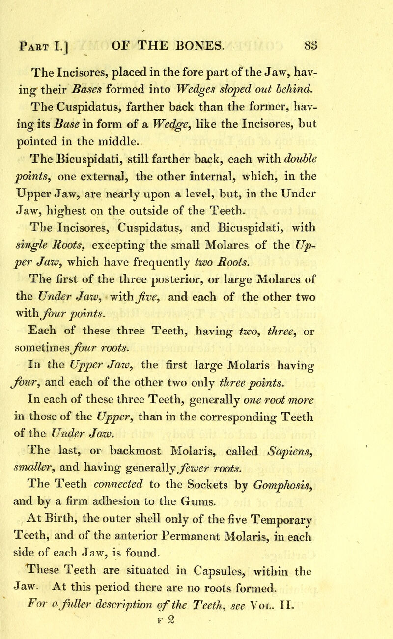 The Incisores, placed in the fore part of the Jaw, hav- ing their Bases formed into Wedges sloped out behind. The Cuspidatus, farther back than the former, hav- ing its Base in form of a Wedge^ like the Incisores, but pointed in the middle. The Bicuspidati, still farther back, each with double points^ one external, the other internal, which, in the Upper Jaw, are nearly upon a level, but, in the Under Jaw, highest on the outside of the Teeth. The Incisores, Cuspidatus, and Bicuspidati, with single Roots, excepting the small Molares of the Up- per Jaw, which have frequently two Roots. The first of the three posterior, or large Molares of the Under Jaw, with five, and each of the other two with four points. Each of these three Teeth, having two, three, or sometimes four roots. In the Upper Jaw, the first large Molaris having four, and each of the other two only three points. In each of these three Teeth, generally one root more in those of the Upper, than in the corresponding Teeth of the Under Jaw. The last, or backmost Molaris, called Sapiens, smaller, and having generally^/^iX'^r roots. The Teeth connected to the Sockets by Gomphosis, and by a firm adhesion to the Gums. At Birth, the outer shell only of the five Temporary Teeth, and of the anterior Permanent Molaris, in each side of each Jaw, is found. These Teeth are situated in Capsules, within the Jaw. At this period there are no roots formed. For a fuller descriptio7i of the Teeth, see Vol. II.