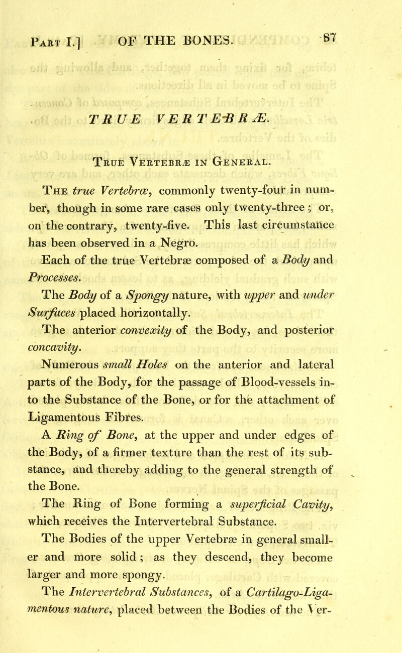 -87 TRUE VERTE-BRJE, True Vertebrj2 in General. The true Vertehroe, commonly twenty-four in num- ber, though in some rare cases only twenty-three ; or, on the contrary, twenty-five. This last circumstance has been observed in a Negro. Each of the true Vertebrae composed of a Body and Processes, The Body of a Spongy nature, with upper and wider Surfaces placed horizontally. The anterior convexity of the Body, and posterior concavity. Numerous small Holes on the anterior and lateral parts of the Body, for the passage of Blood-vessels in- to the Substance of the Bone, or for the attachment of Ligamentous Fibres. A Ring of Bone, at the upper and under edges of the Body, of a firmer texture than the rest of its sub- stance, and thereby adding to the general strength of the Bone. The King of Bone forming a superficial Cavity, which receives the Intervertebral Substance. The Bodies of the upper Vertebrae in general small- er and more solid; as they descend, they become larger and more spongy. The Intervertehral Substances, of a Cartilago-Liga^ mentous nature, placed between the Bodies of the \ er-