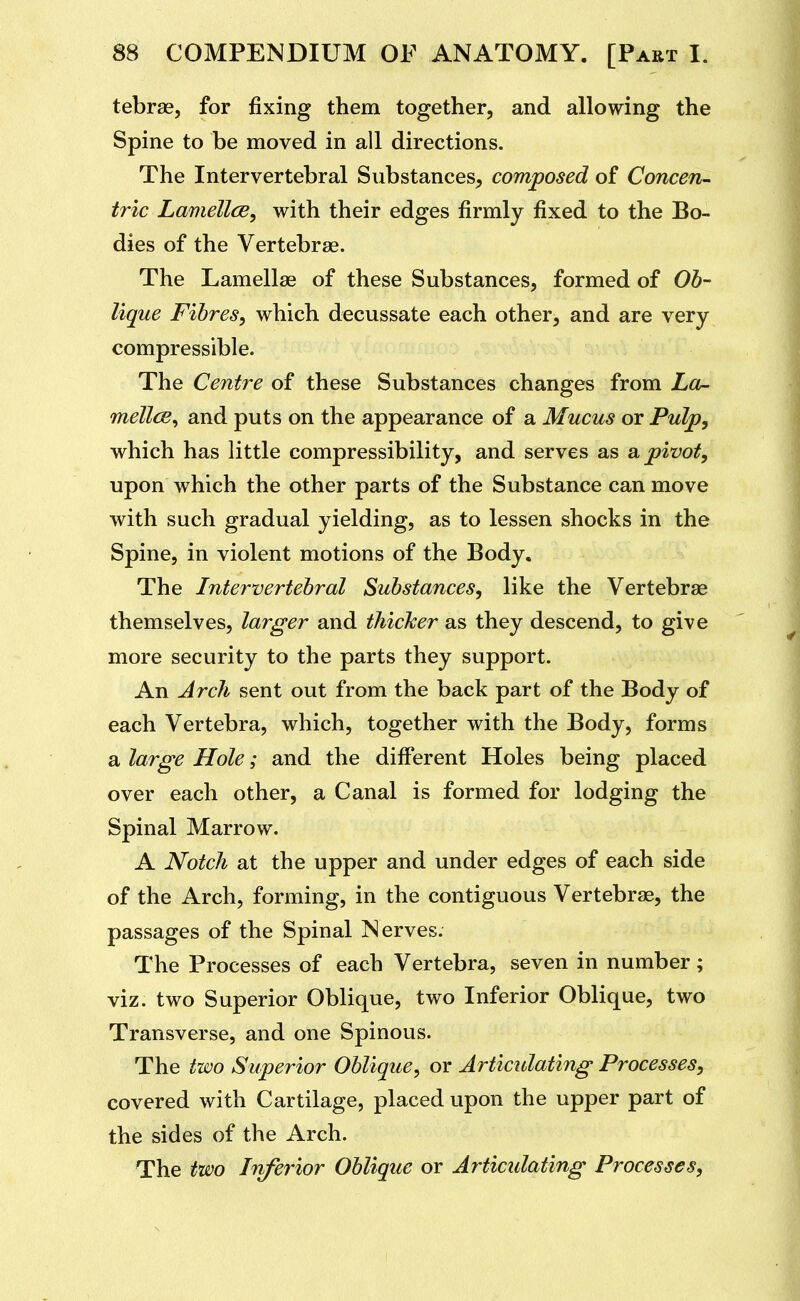 tebrae, for fixing them together, and allowing the Spine to be moved in all directions. The Intervertebral Substances^ composed of Concen- tric Lamellce, with their edges firmly fixed to the Bo- dies of the Vertebrae. The Lamellae of these Substances, formed of Ob- lique Fibres, which decussate each other, and are very compressible. The Centre of these Substances changes from La- mellcB^ and puts on the appearance of a Mucus or Pulp, which has little compressibility, and serves as a. pivot, upon which the other parts of the Substance can move with such gradual yielding, as to lessen shocks in the Spine, in violent motions of the Body. The Intervertebral Substances, like the Vertebrae themselves, larger and thicker as they descend, to give more security to the parts they support. An Arch sent out from the back part of the Body of each Vertebra, which, together with the Body, forms a large Hole; and the different Holes being placed over each other, a Canal is formed for lodging the Spinal Marrow. A Notch at the upper and under edges of each side of the Arch, forming, in the contiguous Vertebrae, the passages of the Spinal Nerves. The Processes of each Vertebra, seven in number; viz. two Superior Oblique, two Inferior Oblique, two Transverse, and one Spinous. The two Superior Oblique, or Articulating Processes, covered with Cartilage, placed upon the upper part of the sides of the Arch. The two Inferior Oblique or Articulating Processes,