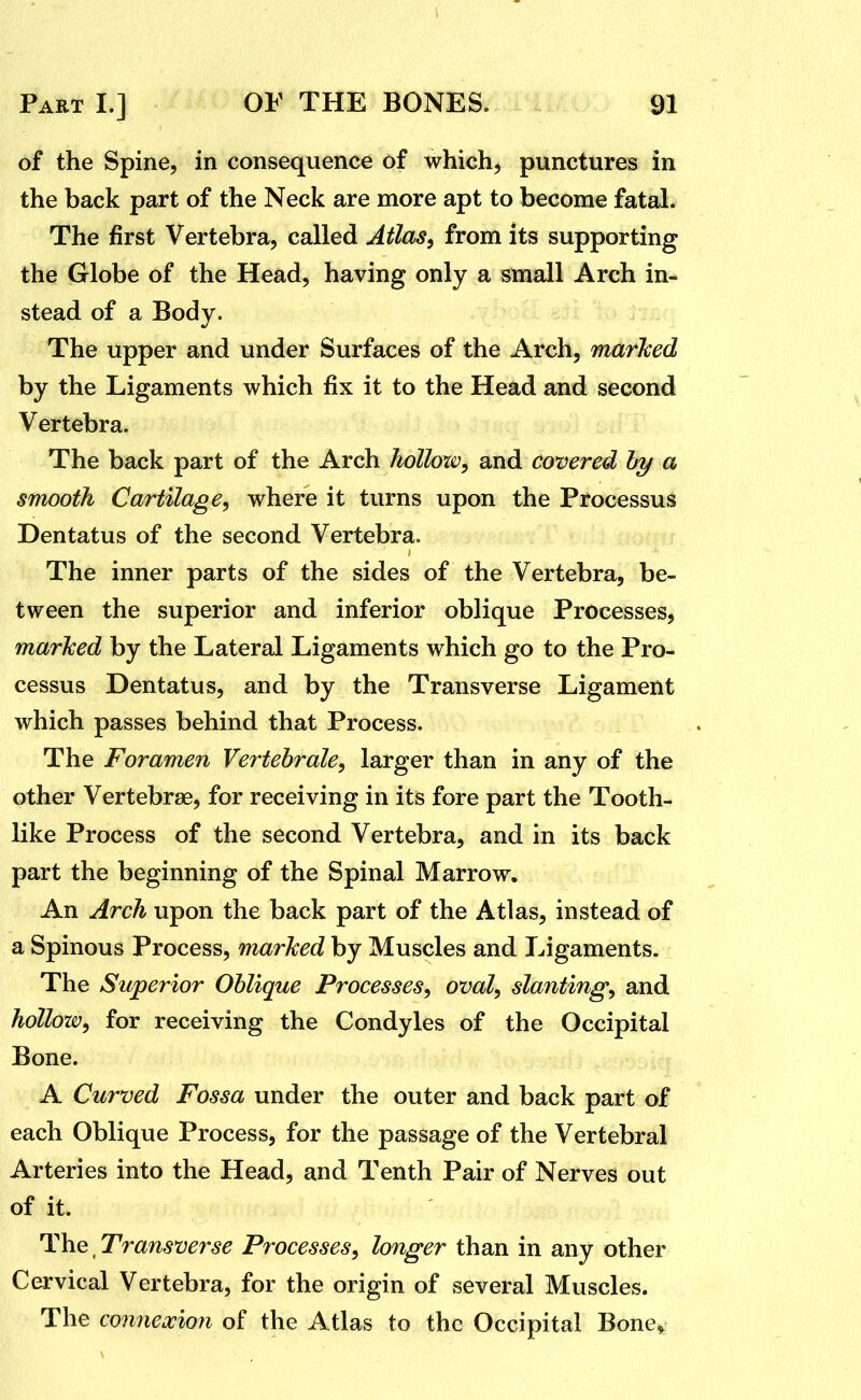 of the Spine, in consequence of which, punctures in the back part of the Neck are more apt to become fatal. The first Vertebra, called Atlas^ from its supporting the Globe of the Head, having only a small Arch in- stead of a Body. The upper and under Surfaces of the Arch, marked by the Ligaments which fix it to the Head and second Vertebra. The back part of the Arch holloxv, and covered hy a smooth Cartilage, where it turns upon the Processus Dentatus of the second Vertebra. The inner parts of the sides of the Vertebra, be- tween the superior and inferior oblique Processes, marked by the Lateral Ligaments which go to the Pro- cessus Dentatus, and by the Transverse Ligament which passes behind that Process. The Foramen Vertebrale, larger than in any of the other Vertebrae, for receiving in its fore part the Tooth- like Process of the second Vertebra, and in its back part the beginning of the Spinal Marrow. An Arch upon the back part of the Atlas, instead of a Spinous Process, marked by Muscles and Ligaments. The Superior Oblique Processes, oval, slanting, and hollow, for receiving the Condyles of the Occipital Bone. A Curved Fossa under the outer and back part of each Oblique Process, for the passage of the Vertebral Arteries into the Head, and Tenth Pair of Nerves out of it. The, Transverse Processes, longer than in any other Cervical Vertebra, for the origin of several Muscles. The comiexion of the Atlas to the Occipital Bone^