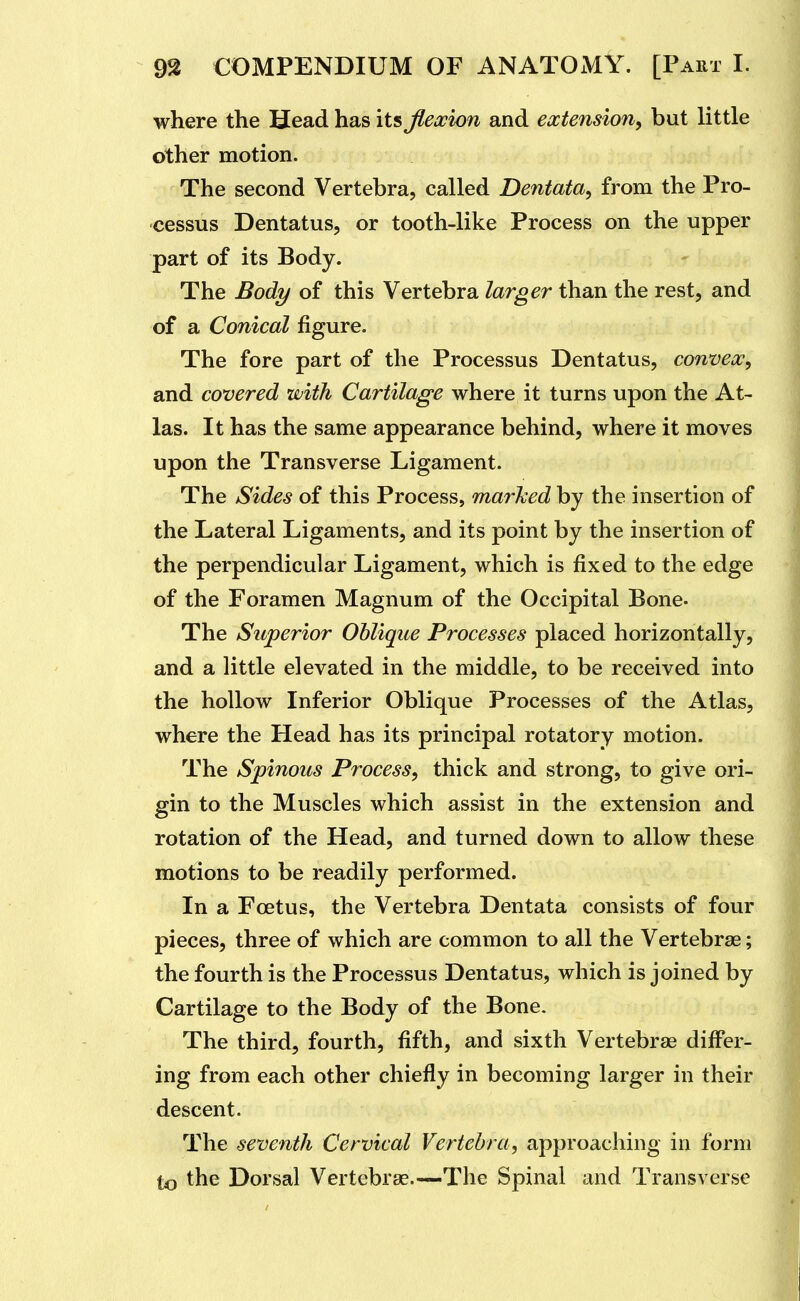 where the Head has its Jleooion and extension^ but little other motion. The second Vertebra, called Dentata^ from the Pro- cessus Dentatus, or tooth-like Process on the upper part of its Body. The Body of this Vertebra larger than the rest, and of a Conical figure. The fore part of the Processus Dentatus, convex, and covered with Cartilage where it turns upon the At- las. It has the same appearance behind, where it moves upon the Transverse Ligament. The Sides of this Process, marhed by the insertion of the Lateral Ligaments, and its point by the insertion of the perpendicular Ligament, which is fixed to the edge of the Foramen Magnum of the Occipital Bone. The Superior Oblique Processes placed horizontally, and a little elevated in the middle, to be received into the hollow Inferior Oblique Processes of the Atlas, where the Head has its principal rotatory motion. The Spinous Process, thick and strong, to give ori- gin to the Muscles which assist in the extension and rotation of the Head, and turned down to allow these motions to be readily performed. In a Foetus, the Vertebra Dentata consists of four pieces, three of which are common to all the Vertebrae; the fourth is the Processus Dentatus, which is joined by Cartilage to the Body of the Bone. The third, fourth, fifth, and sixth Vertebrae differ- ing from each other chiefly in becoming larger in their descent. The seventh Cervical Vertebra, approaching in form to the Dorsal Vertebras.—The Spinal and Transverse
