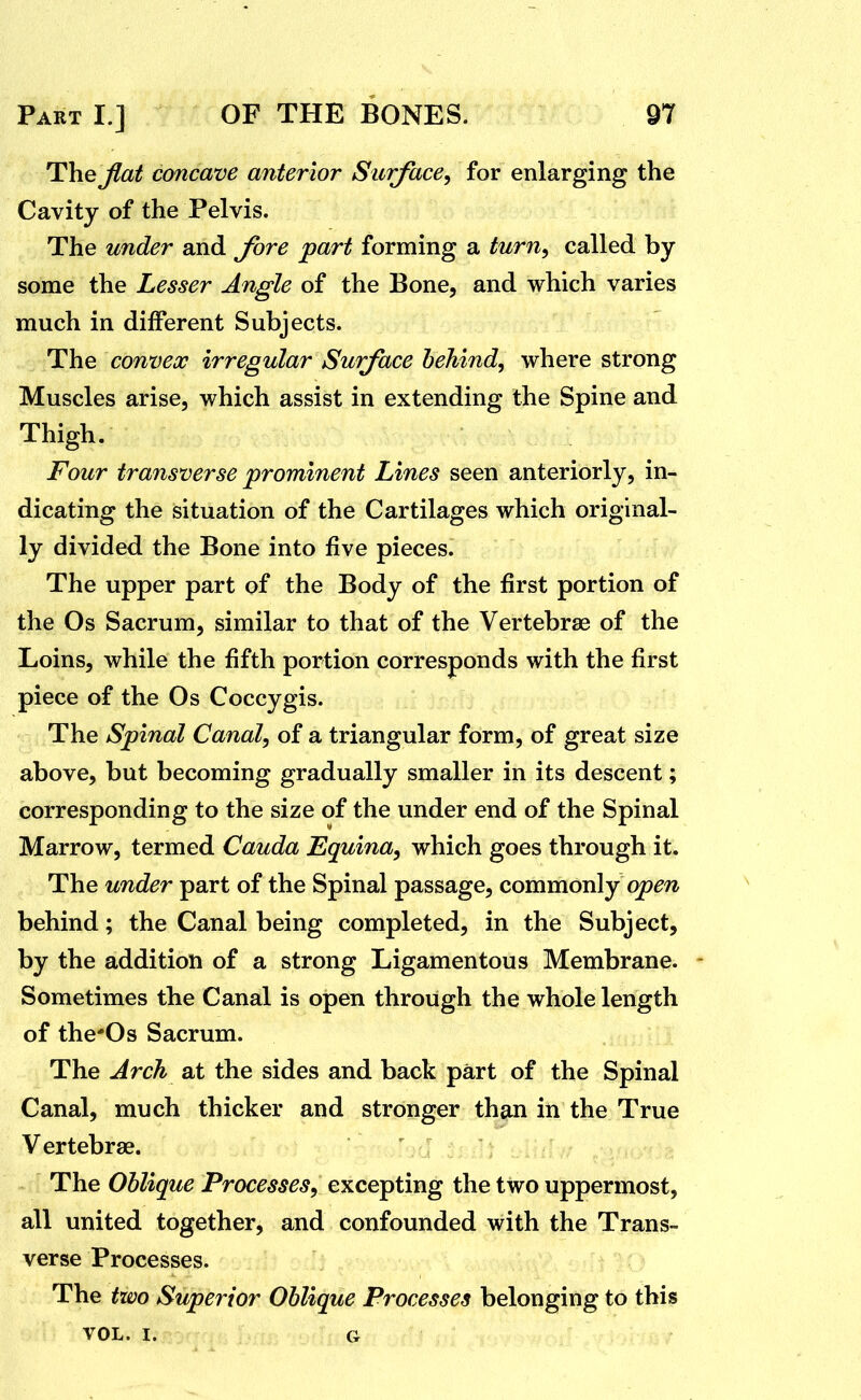 T\iQ jlat concave anterior Siurface^ for enlarging the Cavity of the Pelvis. The under and Jhre part forming a turn^ called by some the Lesser Angle of the Bone, and which varies much in different Subjects. The convex irregular Surface behind, where strong Muscles arise, which assist in extending the Spine and Thigh. Four transverse prominent Lines seen anteriorly, in- dicating the situation of the Cartilages which original- ly divided the Bone into five pieces. The upper part of the Body of the first portion of the Os Sacrum, similar to that of the Vertebrae of the Loins, while the fifth portion corresponds with the first piece of the Os Coccygis. The Spinal Canal, of a triangular form, of great size above, but becoming gradually smaller in its descent; corresponding to the size of the under end of the Spinal Marrow, termed Cauda Equina, which goes through it. The under part of the Spinal passage, commonly qpm behind; the Canal being completed, in the Subject, by the addition of a strong Ligamentous Membrane. - Sometimes the Canal is open through the whole length of the'Os Sacrum. The Arch at the sides and back part of the Spinal Canal, much thicker and stronger than in the True Vertebrae. The Oblique Processes, excepting the two uppermost, all united together, and confounded with the Trans- verse Processes. The two Superior Oblique Processes belonging to this VOL. I. G