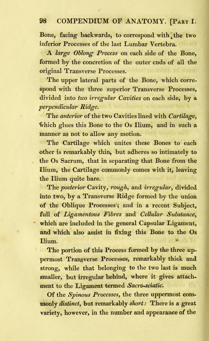 Bone^ facing backwards, to correspond with ^the two inferior Processes of the last Lumbar Vertebra. A large Ohiong Process on each side of the Bone, formed by the concretion of the outer ends of all the original Transverse Processes. The upper lateral parts of the Bone, which corre- spond with the three superior Transverse Processes, divided into two irregular Cavities on each side, by a perpendicular Ridge, The anterior of the two Cavities lined with Cartilage, Ifrhich glues this Bone to the Os Ilium, and in such a manner as not to allow any motion. The Cartilage which unites these Bones to each other is remarkably thin, but adheres so intimately to the Os Sacrum, that in separating that Bone from the Ilium, the Cartilage commonly comes with it, leaving the Ilium quite bare. The posterior Cavity, rough, and irregular, divided into two, by a Transverse Ridge formed by the union of the Oblique Processes ; and in a recent Subject, full of Ligamentous Fibres and Cellular Substance, which are included in the general Capsular Ligament, and which also assist in fixing this Bone to the Os Ilium. The portion of this Process formed by the three up- permost Transverse Processes, remarkably thick and strong, while that belonging to the two last is much smaller, but irregular behind, where it gives attach- ment to the Ligament termed Sacro-sciatic. Of the Spinous Processes, the three uppermost com- monly distinct, but remarkably shori;: There is a great variety, however, in the number and appearance of the