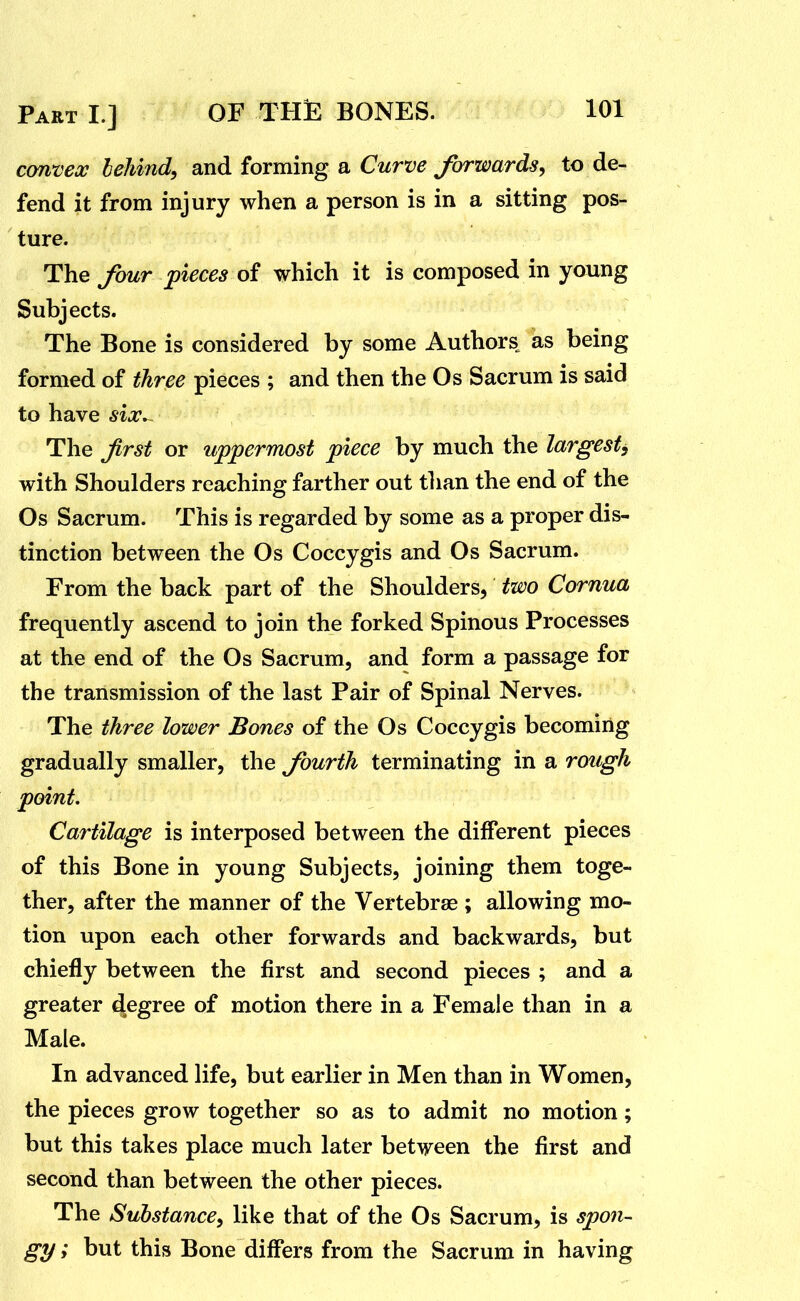 cmvex behind, and forming a Curve Jbrwards, to de- fend it from injury when a person is in a sitting pos- ture. The four pieces of which it is composed in young Subjects. The Bone is considered by some Authors as being formed of three pieces ; and then the Os Sacrum is said to have six,- The Jirst or uppermost piece by much the largest^ with Shoulders reaching farther out tlian the end of the Os Sacrum. This is regarded by some as a proper dis- tinction between the Os Coccygis and Os Sacrum. From the back part of the Shoulders, two Cornua frequently ascend to join the forked Spinous Processes at the end of the Os Sacrum, and form a passage for the transmission of the last Pair of Spinal Nerves. The three lower Bones of the Os Coccygis becoming gradually smaller, the fourth terminating in a rough point. Cartilage is interposed between the different pieces of this Bone in young Subjects, joining them toge- ther, after the manner of the Vertebrae ; allowing mo- tion upon each other forwards and backwards, but chiefly between the first and second pieces ; and a greater degree of motion there in a Female than in a Male. In advanced life, but earlier in Men than in Women, the pieces grow together so as to admit no motion; but this takes place much later between the first and second than between the other pieces. The Substance, like that of the Os Sacrum, is spon- gy ; but this Bone differs from the Sacrum in having