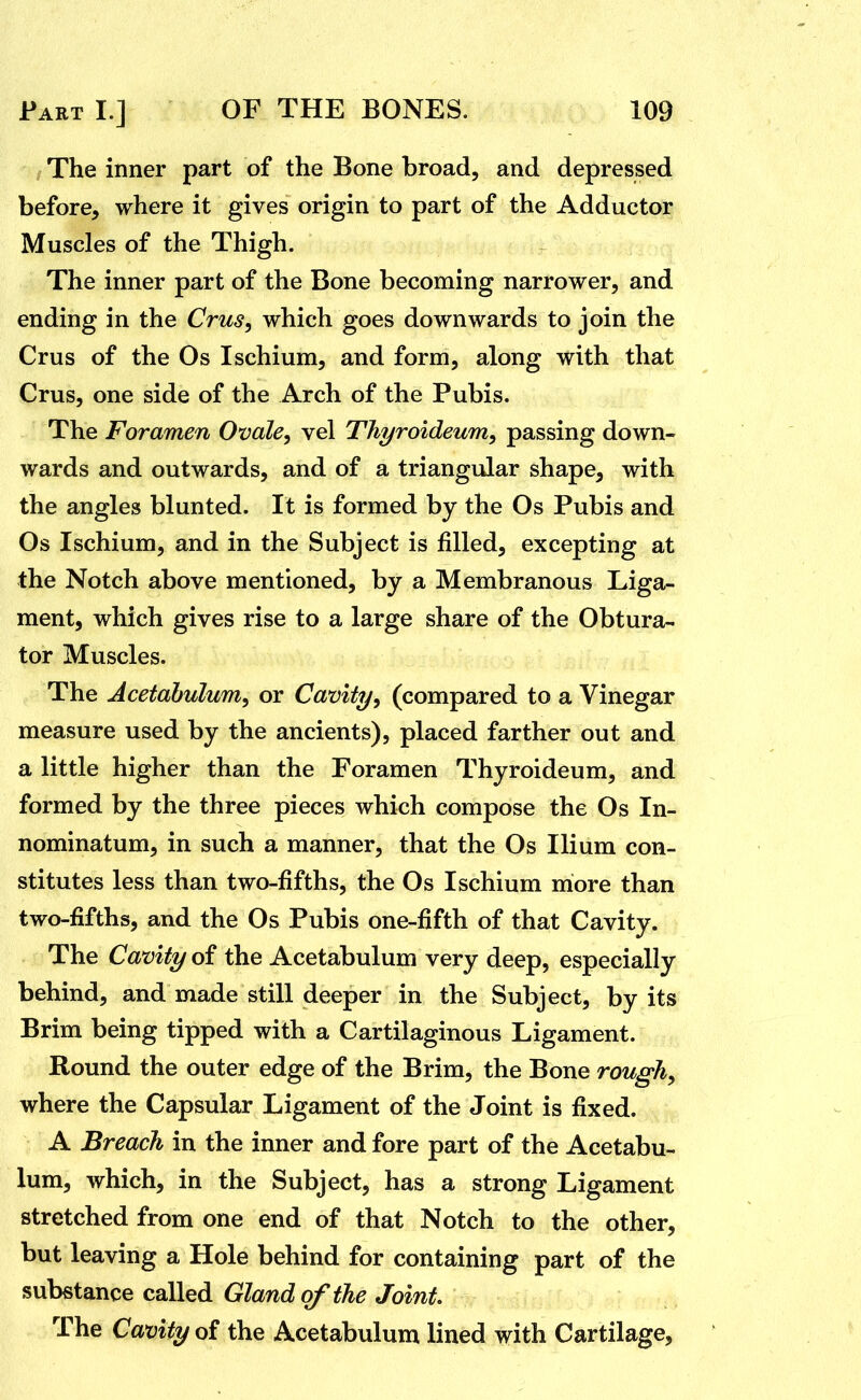 I The inner part of the Bone broad, and depressed before, where it gives origin to part of the Adductor Muscles of the Thigh. The inner part of the Bone becoming narrower, and ending in the Crus^ which goes downwards to join the Crus of the Os Ischium, and form, along with that Crus, one side of the Arch of the Pubis. The Foramen Ovale, vel Thyroideum, passing down- wards and outwards, and of a triangular shape, with the angles blunted. It is formed by the Os Pubis and Os Ischium, and in the Subject is filled, excepting at the Notch above mentioned, by a Membranous Liga- ment, which gives rise to a large share of the Obtura- tor Muscles. The Acetabulum, or Cavity, (compared to a Vinegar measure used by the ancients), placed farther out and a little higher than the Foramen Thyroideum, and formed by the three pieces which compose the Os In- nominatum, in such a manner, that the Os Ilium con- stitutes less than two-fifths, the Os Ischium more than two-fifths, and the Os Pubis one-fifth of that Cavity. The Cavity of the Acetabulum very deep, especially behind, and made still deeper in the Subject, by its Brim being tipped with a Cartilaginous Ligament. Round the outer edge of the Brim, the Bone rough, where the Capsular Ligament of the Joint is fixed. A Breach in the inner and fore part of the Acetabu- lum, which, in the Subject, has a strong Ligament stretched from one end of that Notch to the other, but leaving a Hole behind for containing part of the substance called Gland of the Joint. The Cavity oi the Acetabulum lined ^ith Cartilage,