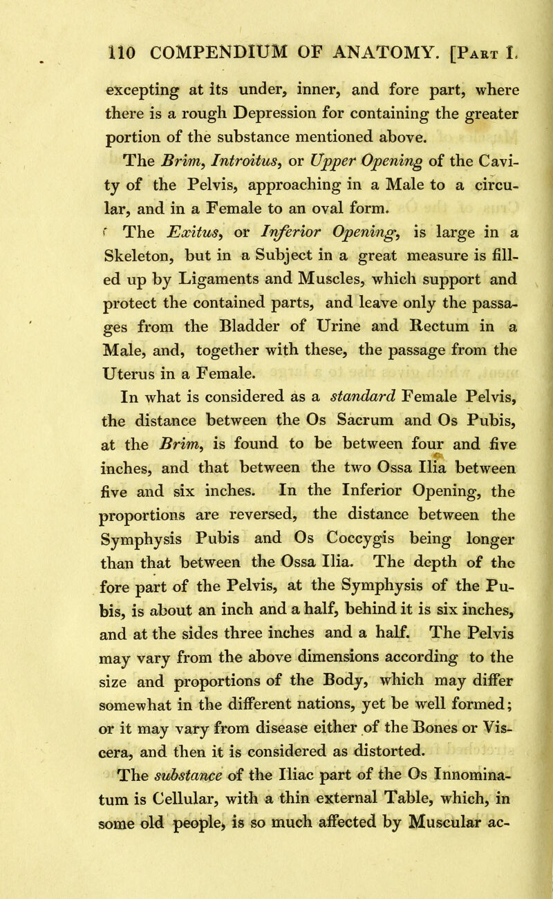 excepting at its under, inner, and fore part, where there is a rough Depression for containing the greater portion of the substance mentioned above. The Brim, Introitus, or Upper Opening of the Cavi- ty of the Pelvis, approaching in a Male to a circu- lar, and in a Female to an oval form. The Eocitus, or Irvferior Opening, is large in a Skeleton, but in a Subject in a great measure is fill- ed up by Ligaments and Muscles, which support and protect the contained parts, and leave only the passa- ges from the Bladder of Urine and Rectum in a Male, and, together with these, the passage from the Uterus in a Female. In what is considered as a standard Female Pelvis, the distance between the Os Sacrum and Os Pubis, at the Brim, is found to be between four and five inches, and that between the two Ossa Ilia between five and six inches. In the Inferior Opening, the proportions are reversed, the distance between the Symphysis Pubis and Os Coccygis being longer than that between the Ossa Ilia. The depth of the fore part of the Pelvis, at the Symphysis of the Pu- bis, is about an inch and a half, behind it is six inches, and at the sides three inches and a half. The Pelvis may vary from the above dimensions according to the size and proportions of the Body, which may differ somewhat in the different nations, yet be well formed; or it may vary from disease either of the Bones or Vis- cera, and then it is considered as distorted. The substance of the Iliac part of the Os Innomina- tum is Cellular, with a thin external Table, which, in some old people^ is so much aflfected by Muscular ac-