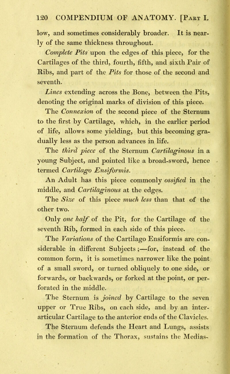 low, and sometimes considerably broader. It is near- ly of the same thickness throughout. Complete Pits upon the edges of this piece, for the Cartilages of the third, fourth, fifth, and sixth Pair of Hibs, and part of the Pits for those of the second and seventh. Lines extending across the Bone, between the Pits, denoting the original marks of division of this piece. The Connexion of the second piece of the Sternum to the first by Cartilage, which, in the earlier period of life, allows some yielding, but this becoming gra- dually less as the person advances in life. The third piece of the Sternum Cartilaginous in a young Subject, and pointed like a broad-sword, hence termed Cartilago Ensiformis. An Adult has this piece commonly ossified in the middle, and Cartilaginous at the edges. The Size of this piece much less than that of the other two. Only one half of the Pit, for the Cartilage of the seventh Rib, formed in each side of this piece. The Variations of the Cartilago Ensiformis are con- siderable in diiferent Subjects;—for, instead of the common form, it is sometimes narrower like the point of a small sword, or turned obliquely to one side, or forwards, or backwards, or forked at the point, or per- forated in the middle. The Sternum is joined by Cartilage to the seven upper or True Ribs, on each side, and by an inter- articular Cartilage to the anterior ends of the Clavicles. The Sternum defends the Heart and Lungs, assists in the formation of the Thorax, sustains the Medias-