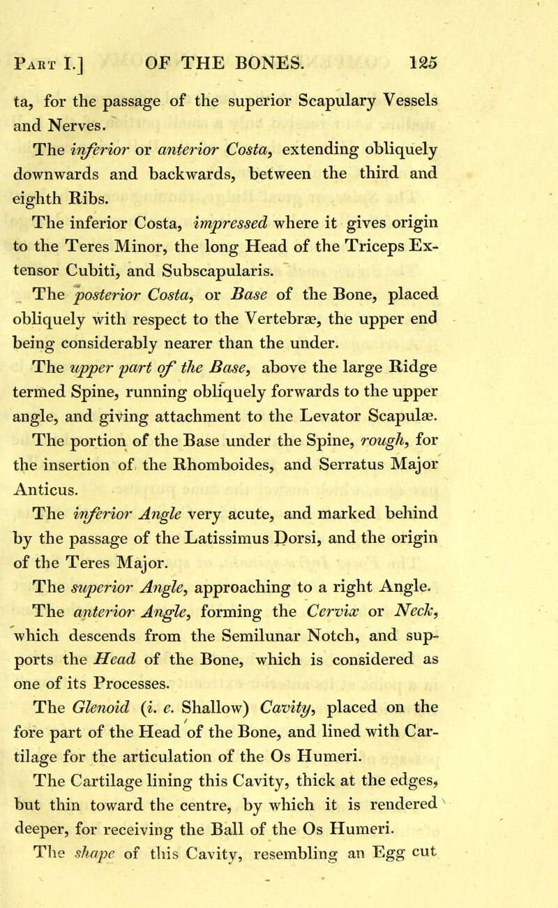 ta, for the passage of the superior Scapulary Vessels and Nerves. The inferior or anterior Costa^ extending obliquely downwards and backwards, between the third and eighth Ribs. The inferior Costa, impressed where it gives origin to the Teres Minor, the long Head of the Triceps Ex- tensor Cubiti, and Subscapularis. The posterior Costa^ or Base of the Bone, placed obliquely with respect to the Vertebrae, the upper end being considerably nearer than the under. The upper part of the Base, above the large Ridge termed Spine, running obliquely forwards to the upper angle, and giving attachment to the Levator Scapulae. The portion of the Base under the Spine, rough, for the insertion of the Rhomboides, and Serratus Major Anticus. The inferior Angle very acute, and marked behind by the passage of the Latissimus Dorsi, and the origin of the Teres Major. The superior Angle, approaching to a right Angle. The anterior Angle, forming the Cervix or Necl<:^ which descends from the Semilunar Notch, and sup- ports the Head of the Bone, which is considered as one of its Processes. The Glenoid {i. e. Shallow) Cavity, placed on the fore part of the Head of the Bone, and lined with Car- tilage for the articulation of the Os Humeri. The Cartilage lining this Cavity, thick at the edges, but thin toward the centre, by which it is rendered deeper, for receiving the Ball of the Os Humeri. The shape of this Cavity, resembling an Egg cut