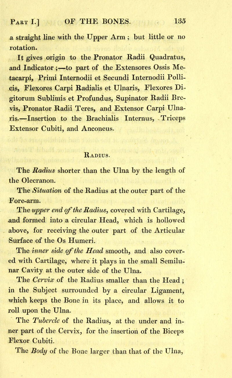 a straight line with the Upper Arm ; but little or no rotation* It gives origin to the Pronator Radii Quadratus, and Indicator ;—to part of the Extensores Ossis Me- tacarpi, Primi Internodii et Secundi Internodii Polli- cis, Flexores Carpi Radialis et Ulnaris, Flexores Di- gitorum Sublimis et Profundus, Supinator Radii Bre- vis, Pronator Radii Teres, and Extensor Carpi Ulna- ris.—Insertion to the Brachialis Internus, .Triceps Extensor Cubiti, and Anconeus. Radius. The Radius shorter than the Ulna by the length of the Olecranon. The Situation of the Radius at the outer part of the Fore-arm. The upper end of the Radius, covered with Cartilage, and formed into a circular Head, which is hollowed above, for receiving the outer part of the Articular Surface of the Os Humeri. The inner side of the Head smooth, and also cover- ed with Cartilage, where it plays in the small Semilu- nar Cavity at the outer side of the Ulna. The Cervix of the Radius smaller than the Head; in the Subject surrounded by a circular Ligament, which keeps the Bone in its place, and allows it to roll upon the Ulna. The Tubercle of the Radius, at the under and in- ner part of the Cervix, for the insertion of the Biceps Flexor Cubiti. The Body of the Bone larger than that of the Ulna,
