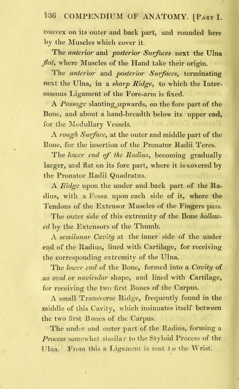 convex on its outer and back part, and rounded here by the Muscles which cover it. The anterior and posterior Surfaces next the Ulna flat, where Muscles of the Hand take their origin. The antej'ior and posterior Surfaces, terminating next the Ulna, in a sharp Ridge, to which the Inter- osseous Ligament of the Fore-arm is fixed. A Passage slanting upwards, on the fore part of the Bone, and about a hand-breadth below its upper end, for the Medullary Vessels. A roifgh Surface, at the outer and middle part of the Bone, for the insertion of the Pronator Radii Teres. The lower e7id of the Radius, becoming gradually larger, and flat on its fore part, where it is covered by the Pronator Radii Quadratus. A Ridge upon the under and back part of the Ra- dius, with a Fossa upon each side of it, where the Tendons of the Extensor Muscles of the Fingers pass. The outer side of this extremity of the Bone hollow- ed by the Extensors of the Thumb. A semilimar Cavity at the inner side of the under end of the Radius, lined with Cartilage, for receiving the corresponding extremity of the Ulna. The loiver end of the Bone, formed into a Cavity of .an oval or navicidar shape, and lined with Cartilage, for receiving the two first Bones of the Carpus. A small Transverse Ridge, frequently found in the middle of this Cavity, which insinuates itself between the two first Bones of the Carpus. The under and outer part of the Radius, forming a Process somewhat similar to the Styloid Process of the Ulna. From this a Ligament is sent to the Wrist.