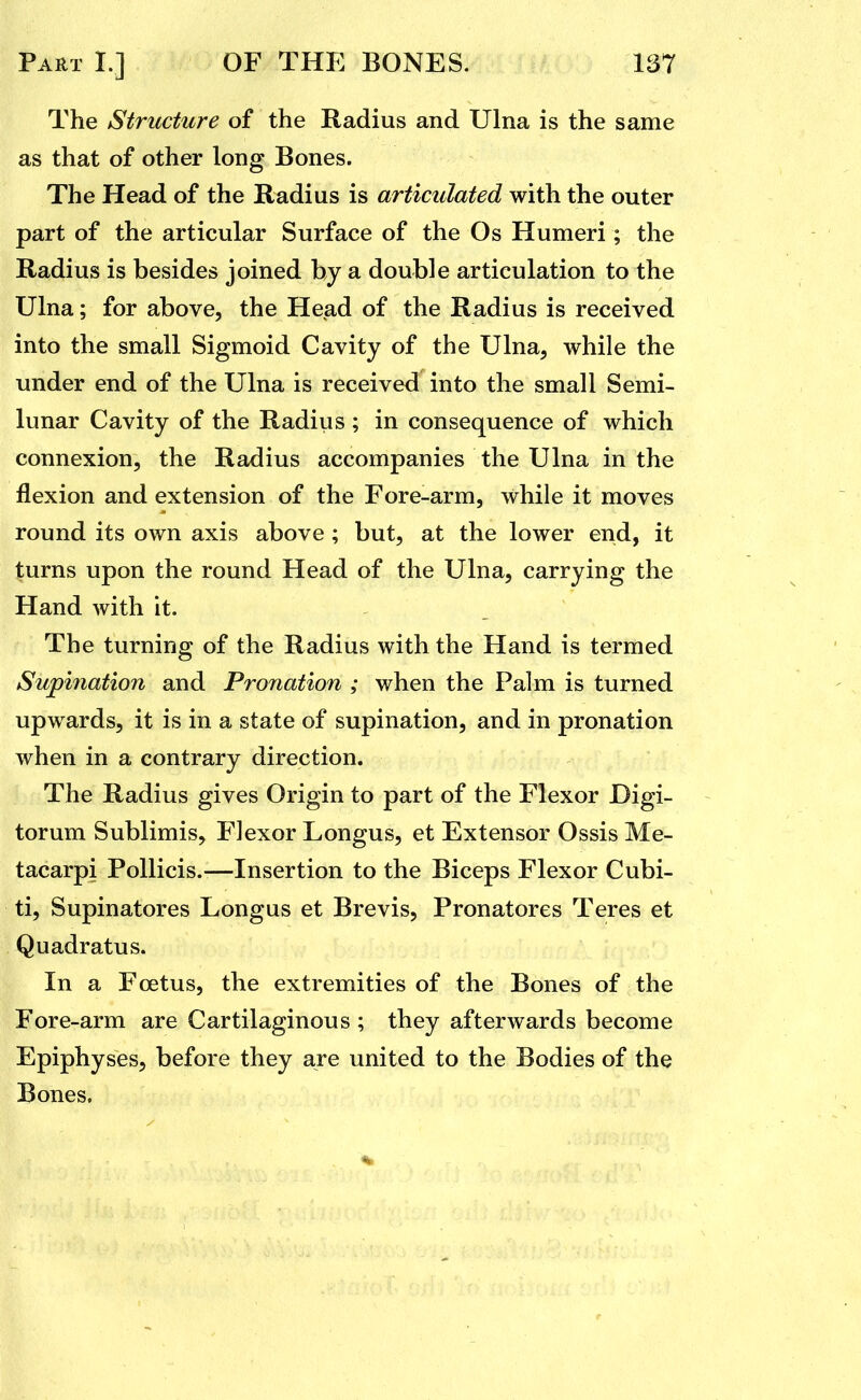The Structure of the Radius and Ulna is the same as that of other long Bones. The Head of the Radius is articulated with the outer part of the articular Surface of the Os Humeri; the Radius is besides joined by a double articulation to the Ulna; for above, the Head of the Radius is received into the small Sigmoid Cavity of the Ulna, while the under end of the Ulna is received into the small Semi- lunar Cavity of the Radius ; in consequence of which connexion, the Radius accompanies the Ulna in the flexion and extension of the Fore-arm, while it moves round its own axis above; but, at the lower end, it turns upon the round Head of the Ulna, carrying the Hand with it. The turning of the Radius with the Hand is termed Supination and Pronation ; when the Palm is turned upwards, it is in a state of supination, and in pronation when in a contrary direction. The Radius gives Origin to part of the Flexor Digi- torum Sublimis, Flexor Longus, et Extensor Ossis Me- tacarpi Pollicis.—Insertion to the Biceps Flexor Cubi- ti, Supinatores Longus et Brevis, Pronatores Teres et Quadrat us. In a Foetus, the extremities of the Bones of the Fore-arm are Cartilaginous ; they afterwards become Epiphyses, before they are united to the Bodies of the Bones,