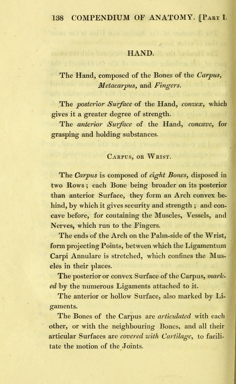 HAND. The Hand, composed of the Bones of the Carpus, Metacarpus, and Fingers. The posterior Surface of the Hand, convex, which gives it a greater degree of strength. The anterior Surface of the Hand, concave, for grasping and holding substances. Caepus, or Wrist. The Carpus is composed of eight Bones, disposed in two Rows; each Bone being broader on its posterior than anterior Surface, they form an Arch convex be- hind, by which it gives security and strength ; and con- cave before, for containing the Muscles, Vessels, and Nerves, which run to the Fingers. The ends of the Arch on the Palm-side of the Wrist, form projecting Points, between which the Ligamentum Carpi Annulare is stretched, which confines the Mus- cles in their places. The posterior or convex Surface of the Carpus, marl^- ed by the numerous Ligaments attached to it. The anterior or hollow Surface, also marked by Li- gaments. The Bones of the Carpus are articulated with each other, or with the neighbouring Bones, and all their articular Surfaces are covered with Cartilage, to facili- tate the motion of the Joints.