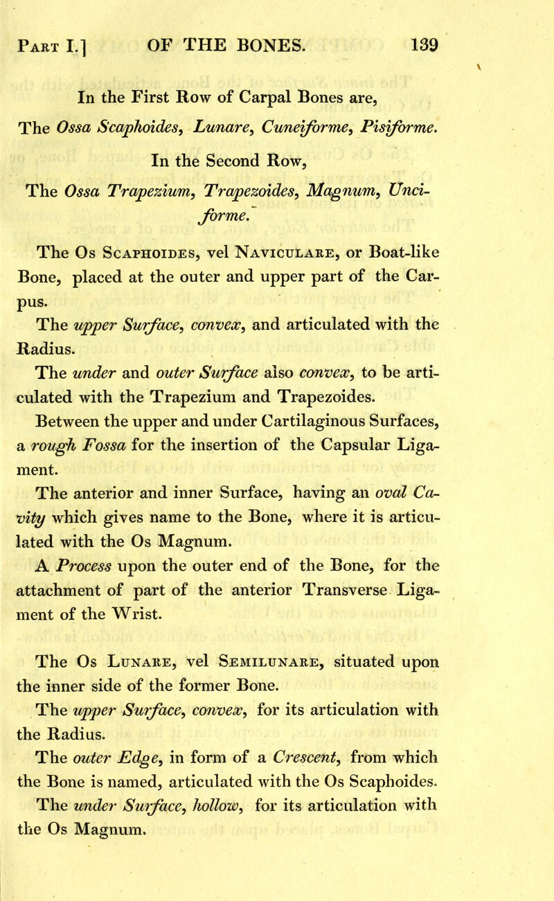 In the First Row of Carpal Bones are, The Ossa Scaphoides, Lunare^ Cunei/brme, Pisiforme. In the Second Row, The Ossa Trapezium, Trapezoides, Magnum, Unci- forme. The Os ScAPHOiDEs, vel Naviculare, or Boat-like Bone, placed at the outer and upper part of the Car- pus. The upper Surface, convex, and articulated with the Radius. The under and outer Surface also convex, to be arti- culated with the Trapezium and Trapezoides. Between the upper and under Cartilaginous Surfaces, a rough Fossa for the insertion of the Capsular Liga- ment. The anterior and inner Surface, having an oval Ca- vity which gives name to the Bone, where it is articu- lated with the Os Magnum. A Process upon the outer end of the Bone, for the attachment of part of the anterior Transverse Liga- ment of the Wrist. The Os LuNARE, vel Semilunare, situated upon the inner side of the former Bone. The upper Surface, convex, for its articulation with the Radius. The outer Edge, in form of a Crescent, from which the Bone is named, articulated with the Os Scaphoides. The under Surface, hollow, for its articulation with the Os Magnum.