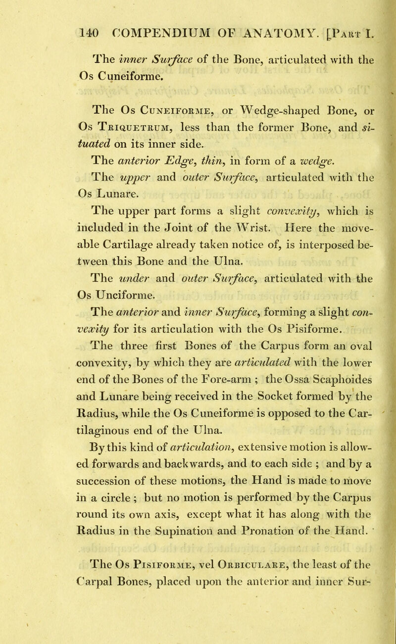 The inner Surface of the Bone, articulated with the Os Cuneiforme. The Os Cuneiforme, or Wedge-shaped Bone, or Os Teiquetrum, less than the former Bone, and si- tuated on its inner side. The anterior Edge, tliin, in form of a wedge. The upper and outer Surface, articulated with the Os Lunare. The upper part forms a sliglit convexity, which is included in the Joint of the Wrist. Here the move- able Cartilage already taken notice of, is interposed be- tween this Bone and the Ulna. The under and outer Surface, articulated with tlie Os Unciforme. The anterior and inner Surface, forming a slight coii^ nexity for its articulation with the Os Pisiforme. The three first Bones of the Carpus form an oval convexity, by which they are articulated with the lower end of the Bones of the Fore-arm ; the Ossa Scaphoides and Lunare being received in the Socket formed by the Radius, while the Os Cuneiforme is opposed to the Car- tilaginous end of the Ulna. By this kind of articidation, extensive motion is allow- ed forwards and backwards, and to each side ; and by a succession of these motions, the Hand is made to move in a circle ; but no motion is performed by the Carpus round its own axis, except what it has along with the Radius in the Supination and Pronation of the Hand. The Os Pisiforme, vel Orbiculare, the least of the Carpal Bones, placed upon the anterior and inner Sur-
