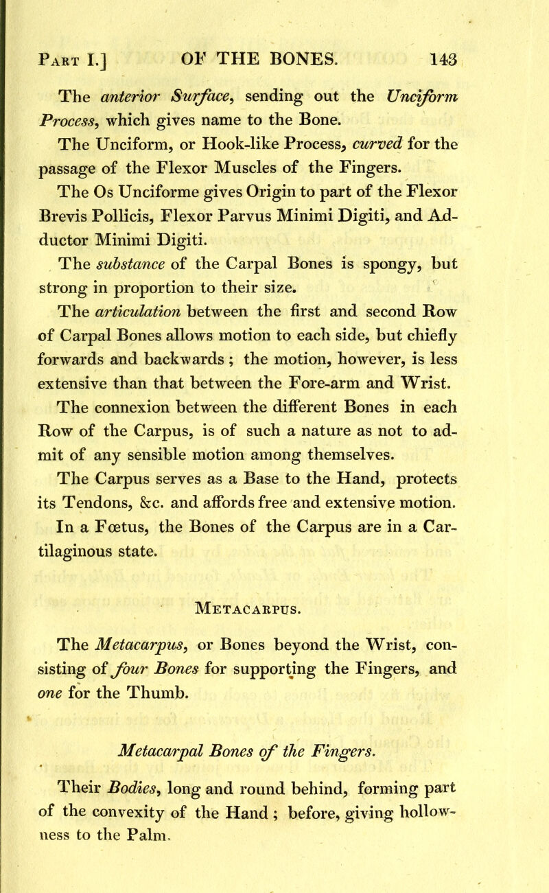 The anterior Surface, sending out the Unciform Process, which gives name to the Bone. The Unciform, or Hook-like Process^ curved for the passage of the Flexor Muscles of the Fingers. The Os Unciforme gives Origin to part of the Flexor Brevis Pollicis, Flexor Parvus Minimi Digiti, and Ad- ductor Minimi Digiti. The substance of the Carpal Bones is spongy, but strong in proportion to their size. The articulation between the first and second Row of Carpal Bones allows motion to each side, but chiefly forwards and backwards ; the motion, however, is less extensive than that between the Fore-arm and Wrist. The connexion between the difi'erent Bones in each Row of the Carpus, is of such a nature as not to ad- mit of any sensible motion among themselves. The Carpus serves as a Base to the Hand, protects its Tendons, &c. and affords free and extensive motion. In a Foetus, the Bones of the Carpus are in a Car- tilaginous state. Metacarpus. The Metacarpus, or Bones beyond the Wrist, con- sisting of four Bones for supporting the Fingers, and one for the Thumb. Metacarpal Bones of the Fingers. Their Bodies^ long and round behind, forming part of the convexity of the Hand ; before, giving hollow-- ness to the Palm,