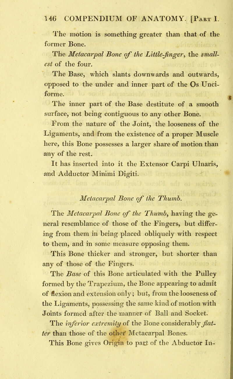 The motion is something greater than that of the former Bone. The Metacarpal Bone of the Little-finger^ the small- est of the four. The Base, which slants downwards and outwards, opposed to the under and inner part of the Os Unci- forme. The inner part of the Base destitute of a smooth surface, not being contiguous to any other Bone. From the nature of the Joint, the looseness of the Ligaments, and from the existence of a proper Muscle here, this Bone possesses a larger share of motion than any of the rest. It has inserted into it the Extensor Carpi Ulnaris, and Adductor Minimi Digiti. Metaxarpal Bone of the Thumb, The Metacarpal Bone of the Thumb^ having the ge- neral resemblance of those of the Fingers, but differ- ing from them in being placed obliquely with respect to them, and in some measure opposing them. This Bone thicker and stronger, but shorter than any of those of the Fingers. The Base of this Bone articulated with the Pulley formed by the Trapezium, the Bone appearing to admit of flexion and extension only; but, from the looseness of the Ligaments, possessing the same kind of motion with Joints formed after the manner of Ball and Socket. The ififerior extremity of the Bone considerably flat- ter than those of the other' Metacarpal Bones. This Bone gives Origin to part of the Abductor In>