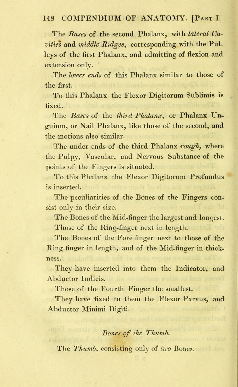 The Bases of the second Phalanx, with lateral Ca- vities and middle Ridges, corresponding with the Pul- leys of the first Phalanx, and admitting of flexion and extension only. The lozver ends of this Phalanx similar to those of the first. To this Phalanx the Flexor Digitorum Sublimis is fixed. The Bases of the third PJialanx, or Phalanx Un- guium, or Nail Phalanx, like those of the second, and the motions also similar. The under ends of the third Phalanx rough, where the Pulpy, Vascular, and Nervous Substance of the points of the Fingers is situated. To this Phalanx the Flexor Digitorum Profundus is inserted. The peculiarities of the Bones of the Finojers con- sist only in their size. The Bones of the Mid-finger the largest and longest. Those of the Ring-finger next in length. The Bones of the Fore-finger next to those of the Ring-finger in length, and of the Mid-finger in thick- ness. They have inserted into them the Indicator, and Abductor Indicis. Those of the Fourth Finger the smallest. They have fixed to them the Flexor Parvus, and Abductor Minimi Digiti. Bones of llie Thumb. The Thumb, consisting only of tzvo Bones.