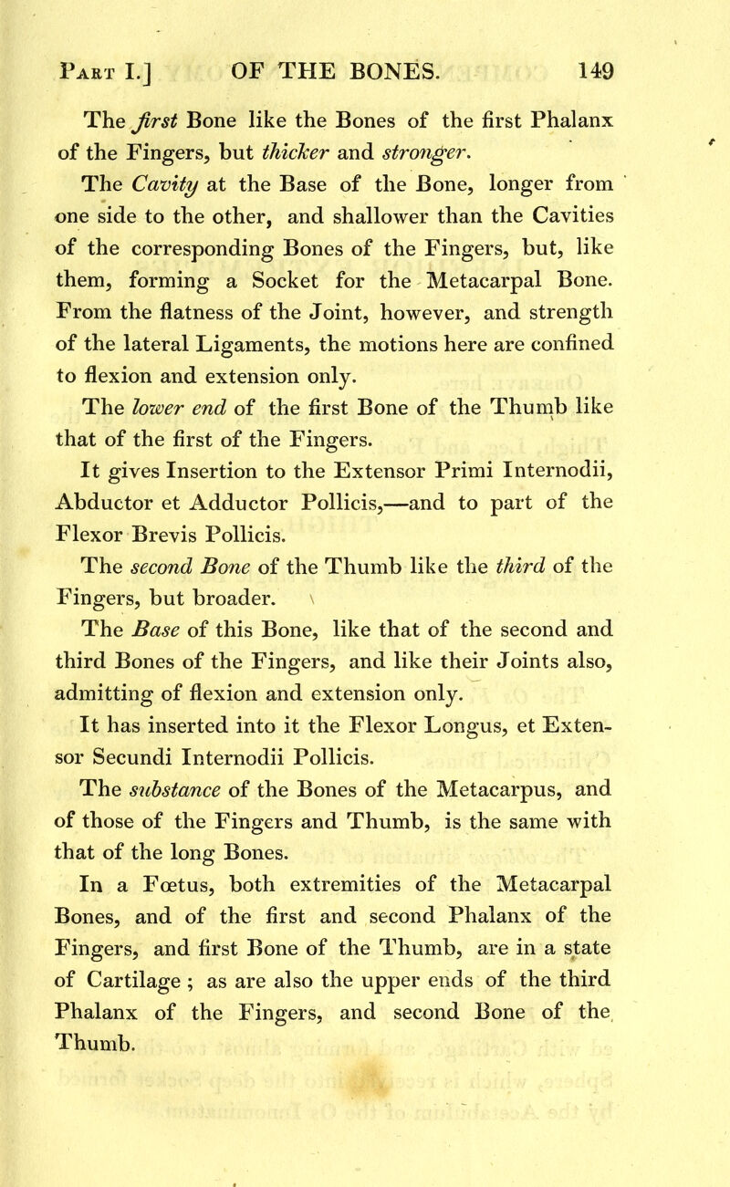 The Jirst Bone like the Bones of the first Phalanx of the Fingers, but thicker and stronger. The Cavity at the Base of the Bone, longer from  one side to the other, and shallower than the Cavities of the corresponding Bones of the Fingers, but, like them, forming a Socket for the Metacarpal Bone. From the flatness of the Joint, however, and strength of the lateral Ligaments, the motions here are confined to flexion and extension only. The lower end of the first Bone of the Thumb like that of the first of the Fingers. It gives Insertion to the Extensor Primi Internodii, Abductor et Adductor Pollicis,—and to part of the Flexor Brevis Pollicis. The second Bone of the Thumb like the third of the Fingers, but broader. The Base of this Bone, like that of the second and third Bones of the Fingers, and like their Joints also, admitting of flexion and extension only. It has inserted into it the Flexor Longus, et Exten- sor Secundi Internodii Pollicis. The substance of the Bones of the Metacarpus, and of those of the Fingers and Thumb, is the same with that of the long Bones. In a Foetus, both extremities of the Metacarpal Bones, and of the first and second Phalanx of the Fingers, and first Bone of the Thumb, are in a state of Cartilage ; as are also the upper ends of the third Phalanx of the Fingers, and second Bone of the Thumb.
