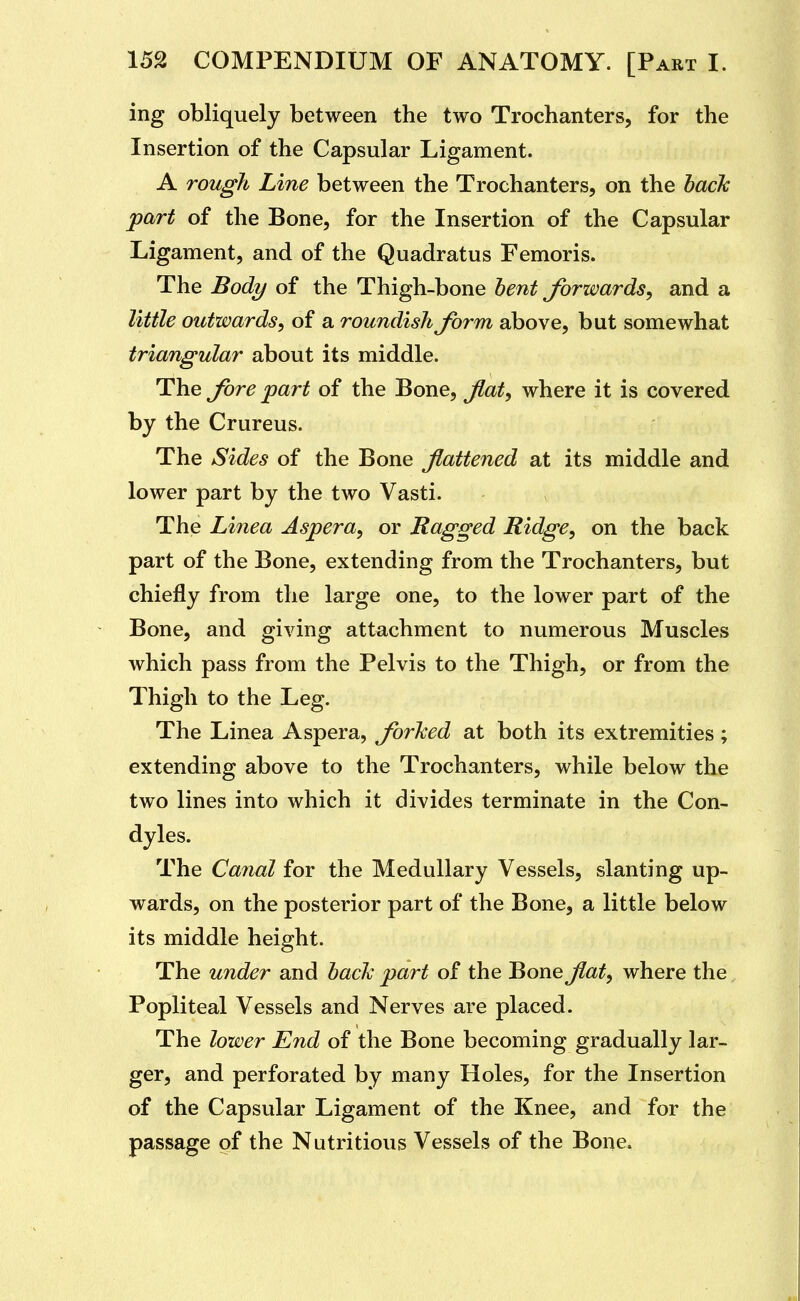 ing obliquely between the two Trochanters, for the Insertion of the Capsular Ligament. A rough Line between the Trochanters, on the hack part of the Bone, for the Insertion of the Capsular Ligament, and of the Quadratus Femoris. The Body of the Thigh-bone hent forwards, and a little outwards, of a roundish form above, but somewhat triangular about its middle. The Jhre part of the Bone, Jlat, where it is covered by the Crureus. The Sides of the Bone flattened at its middle and lower part by the two Vasti. The Linea Aspera, or Ragged Ridge, on the back part of the Bone, extending from the Trochanters, but chiefly from the large one, to the lower part of the Bone, and giving attachment to numerous Muscles which pass from the Pelvis to the Thigh, or from the Thigh to the Leg. The Linea Aspera, forked at both its extremities ; extending above to the Trochanters, while below the two lines into which it divides terminate in the Con- dyles. The Canal for the Medullary Vessels, slanting up- wards, on the posterior part of the Bone, a little below its middle height. The under and hack part of the Bone flat, where the Popliteal Vessels and Nerves are placed. The lower End of the Bone becoming gradually lar- ger, and perforated by many Holes, for the Insertion of the Capsular Ligament of the Knee, and for the passage of the Nutritious Vessels of the Bone.