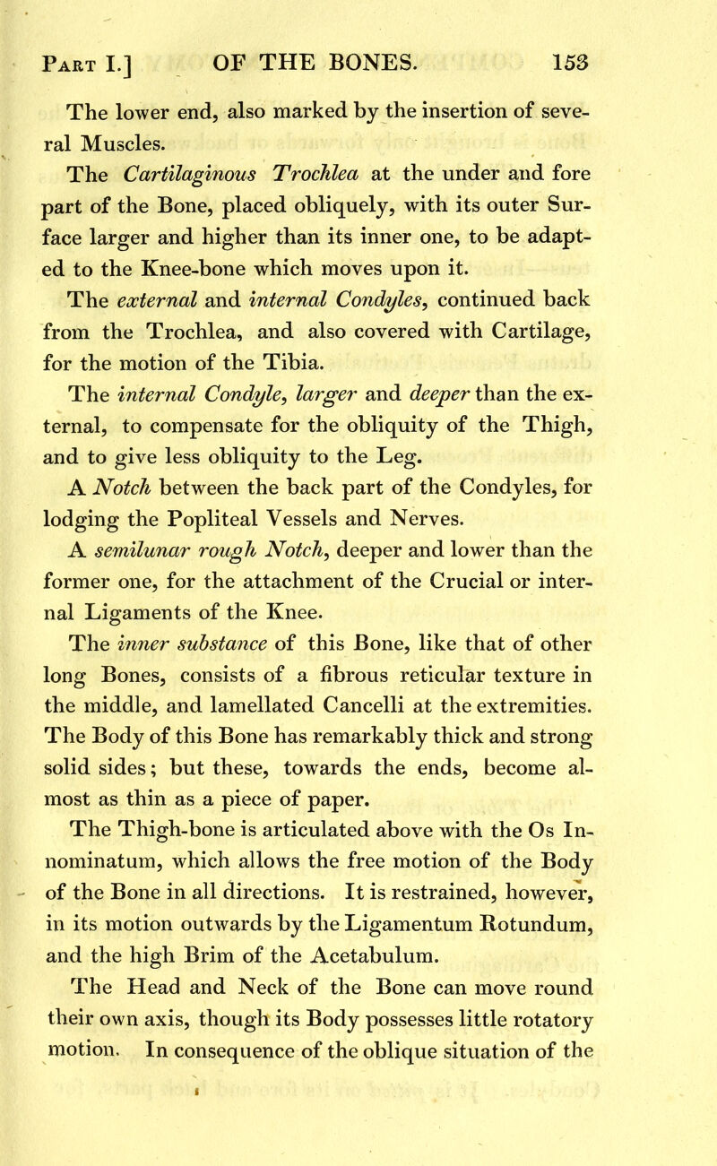 The lower end, also marked by the insertion of seve- ral Muscles. The Cartilaginous Trochlea at the under and fore part of the Bone, placed obliquely, with its outer Sur- face larger and higher than its inner one, to be adapt- ed to the Knee-bone which moves upon it. The eocternal and internal Condyles^ continued back from the Trochlea, and also covered with Cartilage, for the motion of the Tibia. The internal Condyle, larger and deeper than the ex- ternal, to compensate for the obliquity of the Thigh, and to give less obliquity to the Leg. A Notch between the back part of the Condyles, for lodging the Popliteal Vessels and Nerves. A semilunar rough Notch, deeper and lower than the former one, for the attachment of the Crucial or inter- nal Ligaments of the Knee. The inner substance of this Bone, like that of other long Bones, consists of a fibrous reticular texture in the middle, and lamellated Cancelli at the extremities. The Body of this Bone has remarkably thick and strong solid sides; but these, towards the ends, become al- most as thin as a piece of paper. The Thigh-bone is articulated above with the Os In- nominatum, which allows the free motion of the Body - of the Bone in all directions. It is restrained, however, in its motion outwards by the Ligamentum Rotundum, and the high Brim of the Acetabulum. The Head and Neck of the Bone can move round their own axis, though its Body possesses little rotatory motion. In consequence of the oblique situation of the