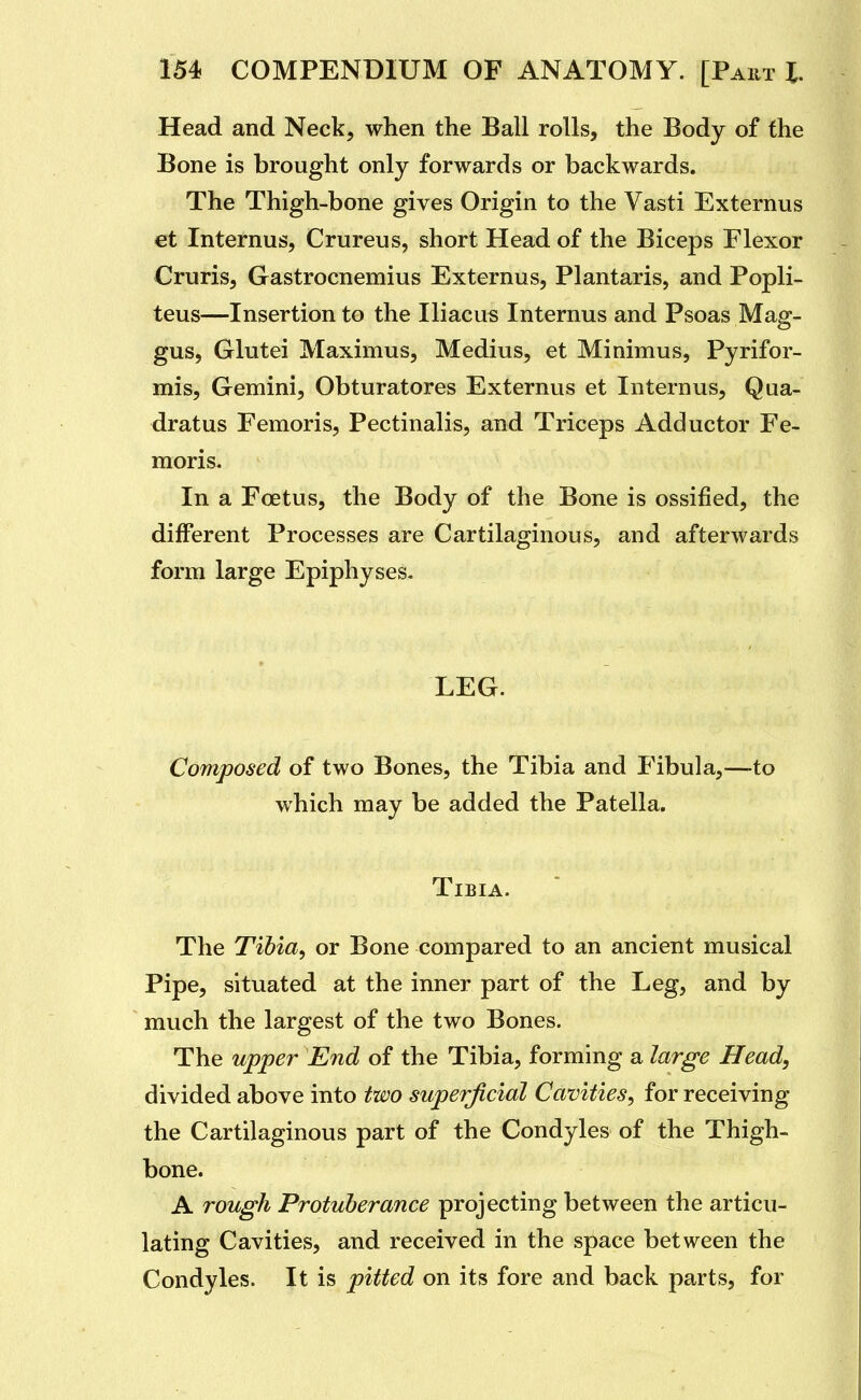 Head and Neck, when the Ball rolls, the Body of the Bone is brought only forwards or backwards. The Thigh-bone gives Origin to the Vasti Externus €t Internus, Crureus, short Head of the Biceps Flexor Cruris, Gastrocnemius Externus, Plantaris, and Popli- teus—Insertion to the Iliacus Internus and Psoas Mag- gus, Glutei Maximus, Medius, et Minimus, Pyrifor- mis, Gemini, Obturatores Externus et Internus, Qua- dratus Femoris, Pectinalis, and Triceps Adductor Fe- moris. In a Foetus, the Body of the Bone is ossified, the different Processes are Cartilaginous, and afterwards form large Epiphyses. LEG. Composed of two Bones, the Tibia and Fibula,—to which may be added the Patella. Tibia.  The Tibia, or Bone compared to an ancient musical Pipe, situated at the inner part of the Leg, and by much the largest of the two Bones. The upper End of the Tibia, forming a large Head, divided above into two superficial Cavities, for receiving the Cartilaginous part of the Condyles of the Thigh- bone. A rough Protuberance projecting between the articu- lating Cavities, and received in the space between the Condyles. It is pitted on its fore and back parts, for