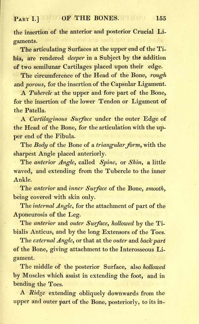the insertion of the anterior and posterior Crucial Li- gaments. The articulating Surfaces at the upper end of the Ti- bia, are rendered deeper in a Subject by ths addition of two semilunar Cartilages placed upon their edge. The circumference of the Head of the Bone, rough and porous^ for the insertion of the Capsular Ligament. A Tubercle at the upper and fore part of the Bone, for the insertion of the lower Tendon or Ligament of the Patella. A Cartilaginous Surface under the outer Edge of the Head of the Bone, for the articulation with the up- per end of the Fibula. The Body of the Bone of a triangular form^ with the sharpest Angle placed anteriorly. The anterior Angle^ called Spine, or SMn^ a little waved, and extending from the Tubercle to the inner Ankle. The anterior and inner Surface of the Bone, smooth, being covered with skin only. The internal Angle, for the attachment of part of the Aponeurosis of the Leg. The anterior and outer Surface, hollowed by the Ti- bialis Anticus, and by the long Extensors of the Toes. The external Angle, or that at the outer and bach part of the Bone, giving attachment to the Interosseous Li- gament. The middle of the posterior Surface, also hollowed by Muscles which assist in extending the foot, and in bending the Toes. A Ridge extending obliquely downwards from the upper and outer part of the Bone, posteriorly, to its in-