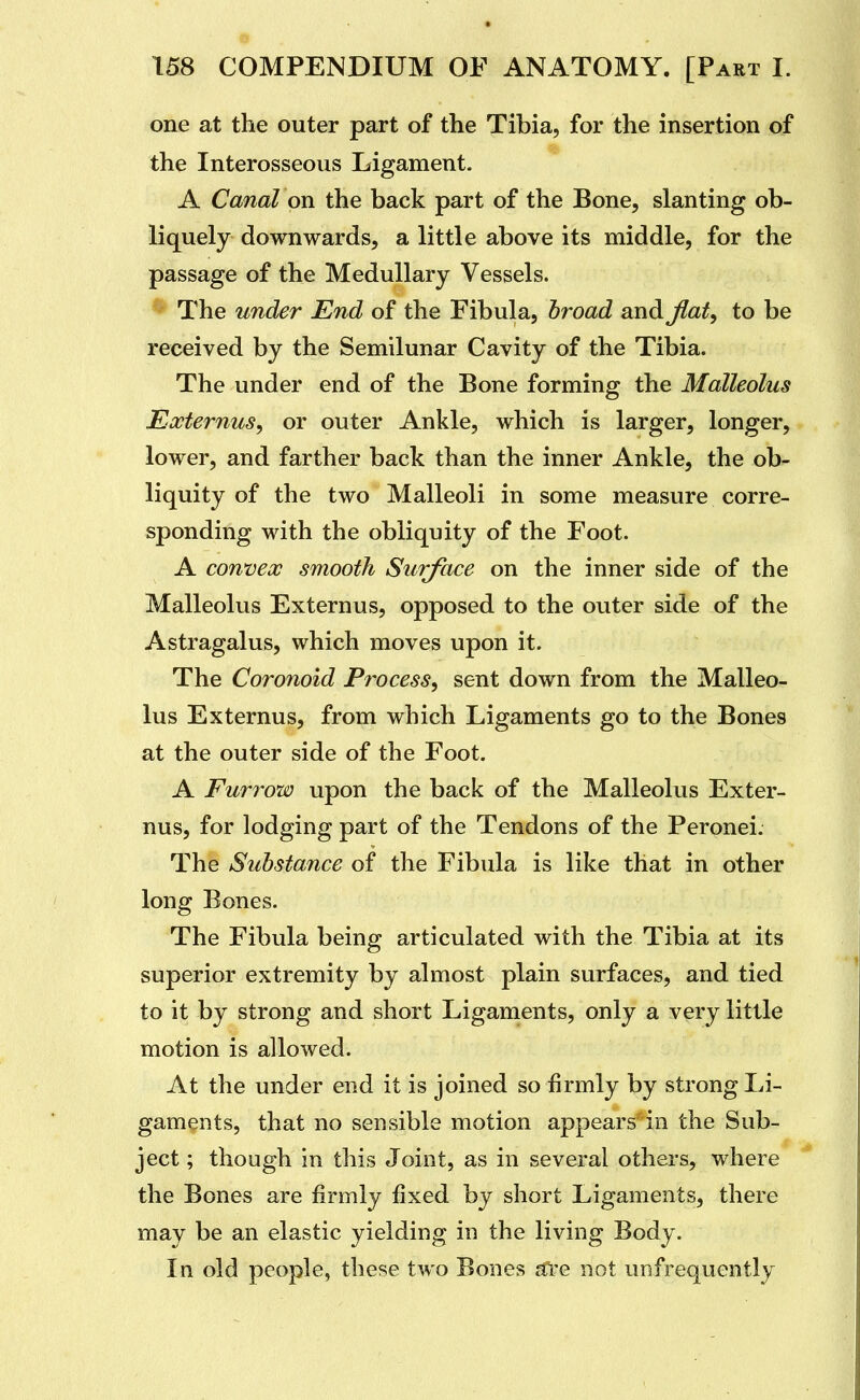 one at the outer part of the Tibia, for the insertion of the Interosseous Ligament. A Canal on the back part of the Bone, slanting ob- liquely downwards, a little above its middle, for the passage of the Medullary Vessels. ^ The under End of the Fibula, broad and Jlaty to be received by the Semilunar Cavity of the Tibia. The under end of the Bone forming the Malleolus Externus^ or outer Ankle, which is larger, longer, lower, and farther back than the inner Ankle, the ob- liquity of the two Malleoli in some measure corre- sponding with the obliquity of the Foot. A convex smooth Surface on the inner side of the Malleolus Externus, opposed to the outer side of the Astragalus, which moves upon it. The Coronoid Process, sent down from the Malleo- lus Externus, from which Ligaments go to the Bones at the outer side of the Foot. A Furrow upon the back of the Malleolus Exter- nus, for lodging part of the Tendons of the Peronei. The Substance of the Fibula is like that in other long Bones. The Fibula being articulated with the Tibia at its superior extremity by almost plain surfaces, and tied to it by strong and short Ligaments, only a very little motion is allowed. At the under end it is joined so firmly by strong Li- gaments, that no sensible motion appears in the Sub- ject ; though in this Joint, as in several others, where the Bones are firmly fixed by short Ligaments, there may be an elastic yielding in the living Body. In old people, these two Bones aire not unfrequently