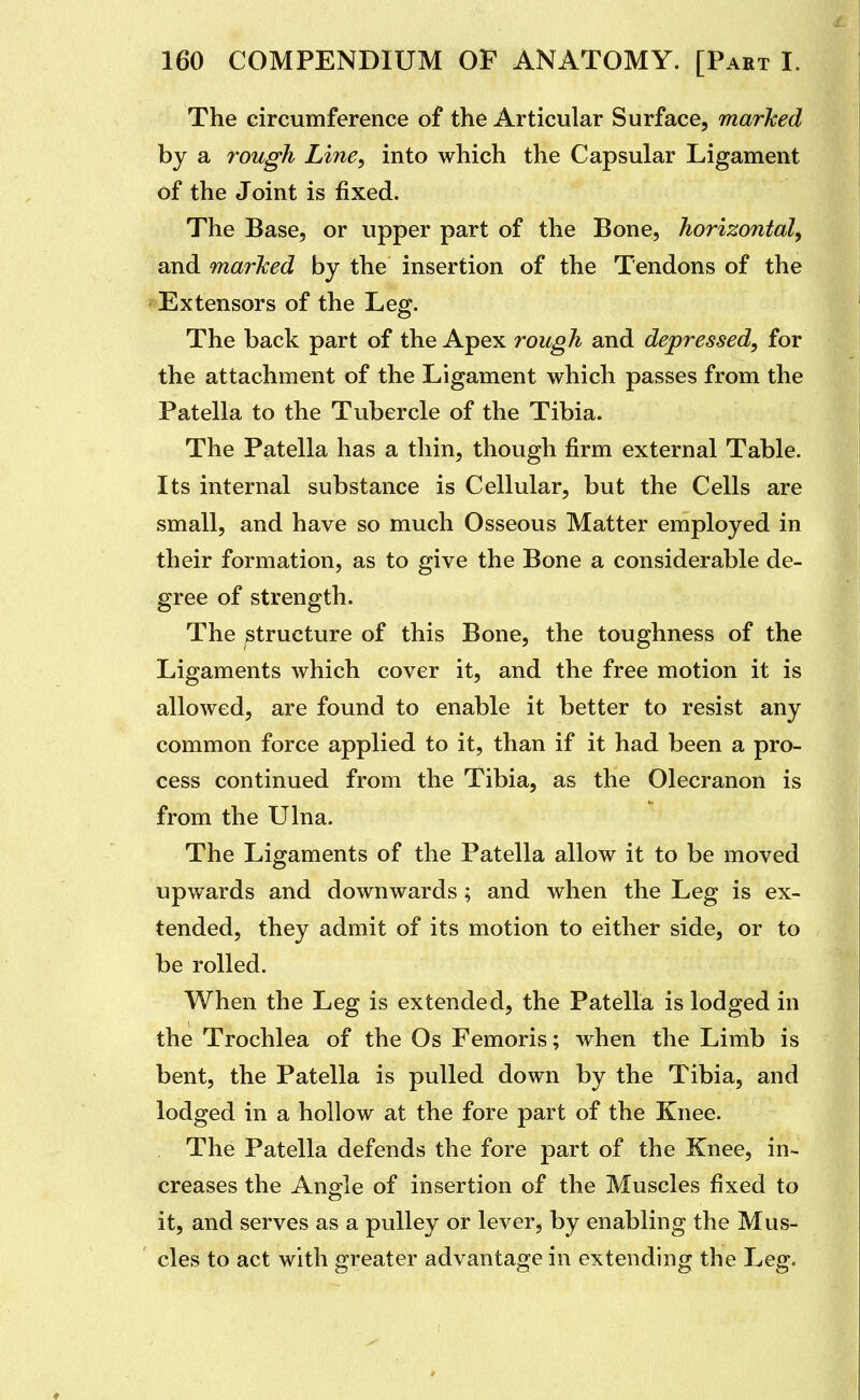 The circumference of the Articular Surface, marJced by a rough Line, into which the Capsular Ligament of the Joint is fixed. The Base, or upper part of the Bone, horizontal^ and marked by the insertion of the Tendons of the ' Extensors of the Leg. The back part of the Apex rough and depressed, for the attachment of the Ligament which passes from the Patella to the Tubercle of the Tibia. The Patella has a thin, though firm external Table. Its internal substance is Cellular, but the Cells are small, and have so much Osseous Matter employed in their formation, as to give the Bone a considerable de- gree of strength. The structure of this Bone, the toughness of the Ligaments which cover it, and the free motion it is allowed, are found to enable it better to resist any common force applied to it, than if it had been a pro- cess continued from the Tibia, as the Olecranon is from the Ulna. The Ligaments of the Patella allow it to be moved upwards and downwards; and when the Leg is ex- tended, they admit of its motion to either side, or to be rolled. When the Leg is extended, the Patella is lodged in the Trochlea of the Os Femoris; when the Limb is bent, the Patella is pulled down by the Tibia, and lodged in a hollow at the fore part of the Knee. The Patella defends the fore part of the Knee, in- creases the Anale of insertion of the Muscles fixed to o it, and serves as a pulley or lever, by enabling the Mus- cles to act with greater advantage in extending the Leg.