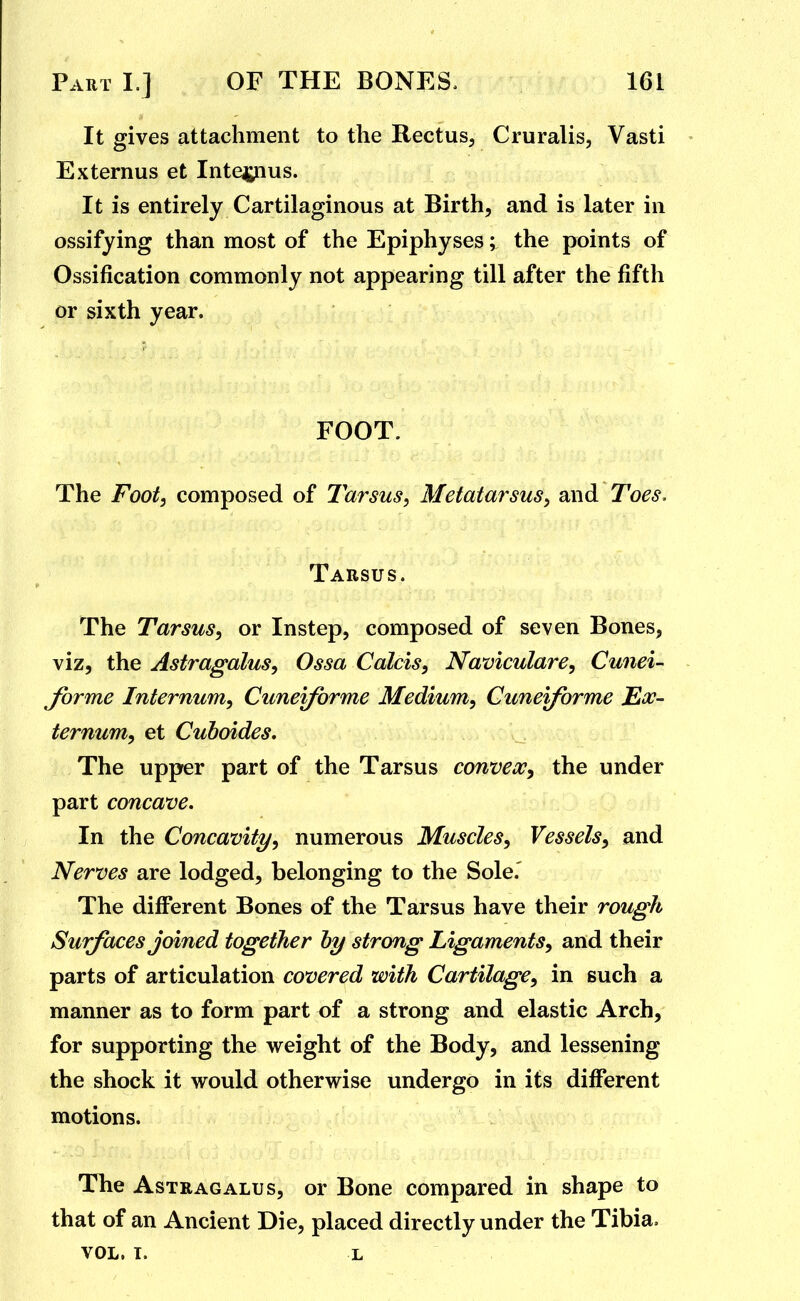 It gives attachment to the Rectus, Cruralis, Vasti Externus et Inte^pius. It is entirely Cartilaginous at Birth, and is later in ossifying than most of the Epiphyses; the points of Ossification commonly not appearing till after the fifth or sixth year. FOOT. The Foot, composed of Tarsus, Metatarsus, and Toes. Tarsus. The Tarsus, or Instep, composed of seven Bones, viz, the Astragalus, Ossa Calcis, Naviculare, Cunei- forme Internum, Cuneiforme Medium, Cunei/brme Ex- ternum, et Cuboides. The upper part of the Tarsus convex, the under part concave. In the Concavity, numerous Muscles, Vessels, and Nerves are lodged, belonging to the Sole.' y The different Bones of the Tarsus have their rough Surfaces joined together hy strong Ligaments, and their parts of articulation covered with Cartilage, in such a manner as to form part of a strong and elastic Arch, for supporting the weight of the Body, and lessening the shock it would otherwise undergo in its different motions. The Astragalus, or Bone compared in shape to that of an Ancient Die, placed directly under the Tibia. VOL. T. L