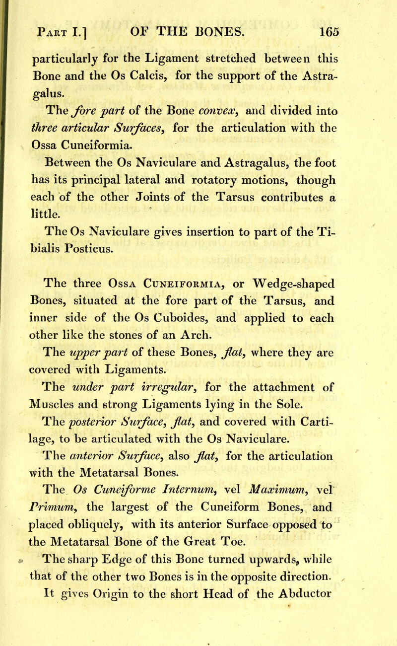 particularly for the Ligament stretched between this Bone and the Os Calcis, for the support of the Astra- galus. The fore part of the Bone convex, and divided into three articular Surfaces, for the articulation with the Ossa Cuneiformia. Between the Os Naviculare and Astragalus, the foot has its principal lateral and rotatory motions, though each of the other Joints of the Tarsus contributes a little. The Os Naviculare gives insertion to part of the Ti- bialis Posticus. The three Ossa Cuneiformia, or Wedge-shaped Bones, situated at the fore part of the Tarsus, and inner side of the Os Cuboides, and applied to each other like the stones of an Arch. The upper part of these Bones, flat, where they are covered with Ligaments. The under part irregular, for the attachment of Muscles and strong Ligaments lying in the Sole. The posterior Surface, fiat, and covered with Carti- lage, to be articulated with the Os Naviculare. The anterior Surface, also fiat, for the articulation with the Metatarsal Bones. The Os Cuneforme Internum, vel Maximum, vel Primum, the largest of the Cuneiform Bones, and placed obliquely, with its anterior Surface opposed to the Metatarsal Bone of the Great Toe. The sharp Edge of this Bone turned upwards, while that of the other two Bones is in the opposite direction. It gives Origin to the short Head of the Abductor
