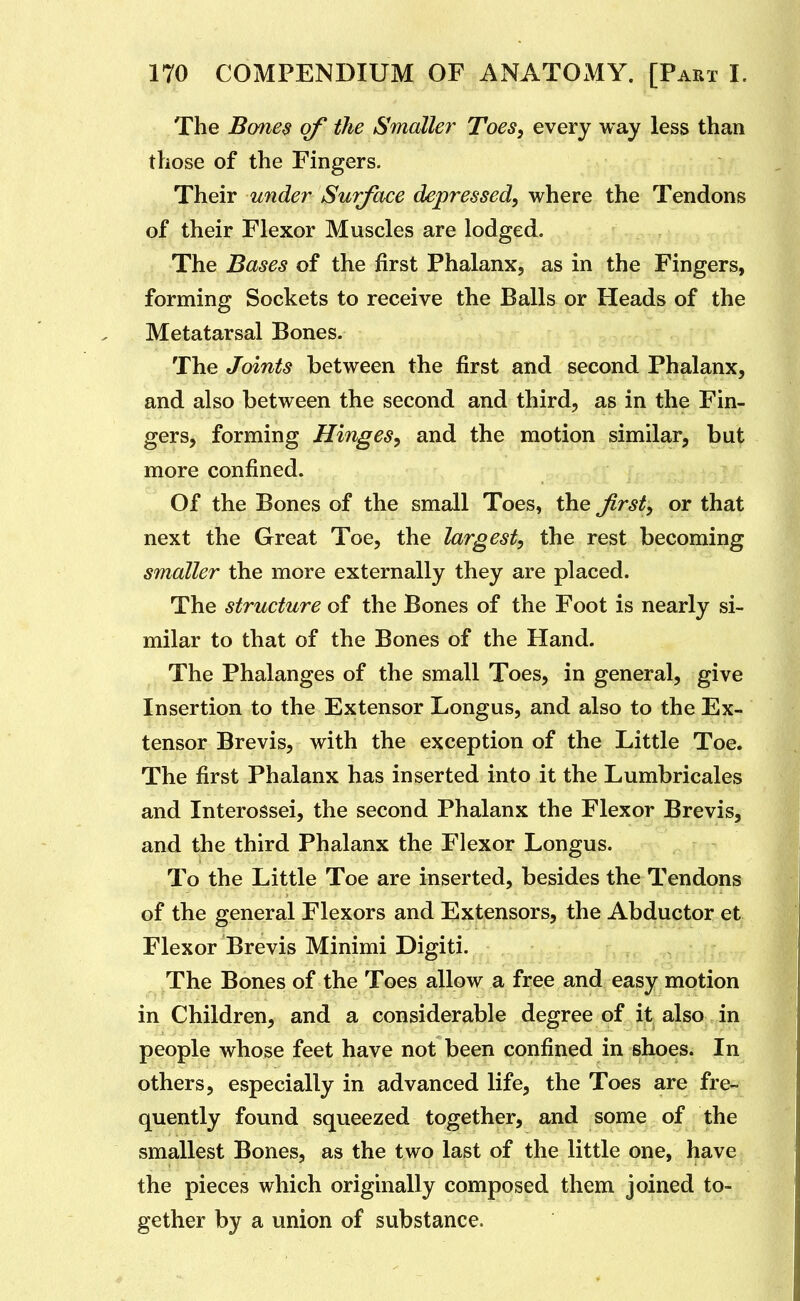 The Bones of the Smaller Toes, every way less than those of the Fingers. Their under Surface depressed, where the Tendons of their Flexor Muscles are lodged. The Bases of the first Phalanx, as in the Fingers, forming Sockets to receive the Balls or Heads of the Metatarsal Bones. 'or:o?T ^ The Joints between the first and second Phalanx, and also between the second and third, as in the Fin- gers, forming Hinges, and the motion similar, but more confined. Of the Bones of the small Toes, the first, or that next the Great Toe, the largest, the rest becoming smaller the more externally they are placed. The structure of the Bones of the Foot is nearly si- milar to that of the Bones of the Hand. The Phalanges of the small Toes, in general, give Insertion to the Extensor Longus, and also to the Ex- tensor Brevis, with the exception of the Little Toe. The first Phalanx has inserted into it the Lumbricales and Interossei, the second Phalanx the Flexor Brevis, and the third Phalanx the Flexor Longus. To the Little Toe are inserted, besides the Tendons of the general Flexors and Extensors, the Abductor et Flexor Brevis Minimi Digiti. The Bones of the Toes allow a free and easy motion in Children, and a considerable degree of it also in people whose feet have not been confined in shoes. In others, especially in advanced life, the Toes are fre- quently found squeezed together, and some of the smallest Bones, as the two last of the little one, have the pieces which originally composed them joined to- gether by a union of substance.