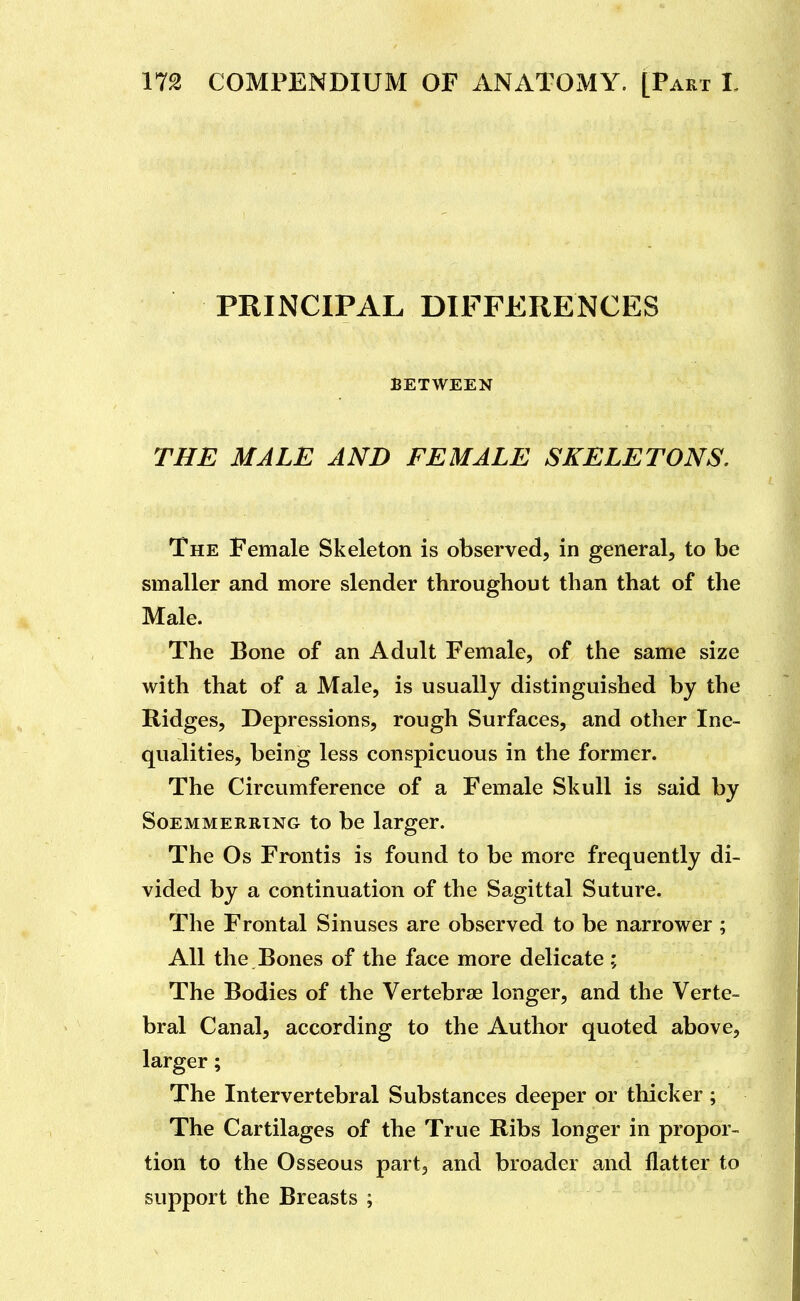 PRINCIPAL DIFFERENCES BETWEEN THE MALE AND FEMALE SKELETONS. The Female Skeleton is observed, in general, to be smaller and more slender throughout than that of the Male. The Bone of an Adult Female, of the same size with that of a Male, is usually distinguished by the Ridges, Depressions, rough Surfaces, and other Ine- qualities, being less conspicuous in the former. The Circumference of a Female Skull is said by SoEMMERRTNG to be larger. The Os Frontis is found to be more frequently di- vided by a continuation of the Sagittal Suture. The Frontal Sinuses are observed to be narrower ; All the Bones of the face more delicate; The Bodies of the Vertebrae longer, and the Verte- bral Canal, according to the Author quoted above, larger; The Intervertebral Substances deeper or thicker ; The Cartilages of the True Ribs longer in propor- tion to the Osseous part, and broader and flatter to support the Breasts ;