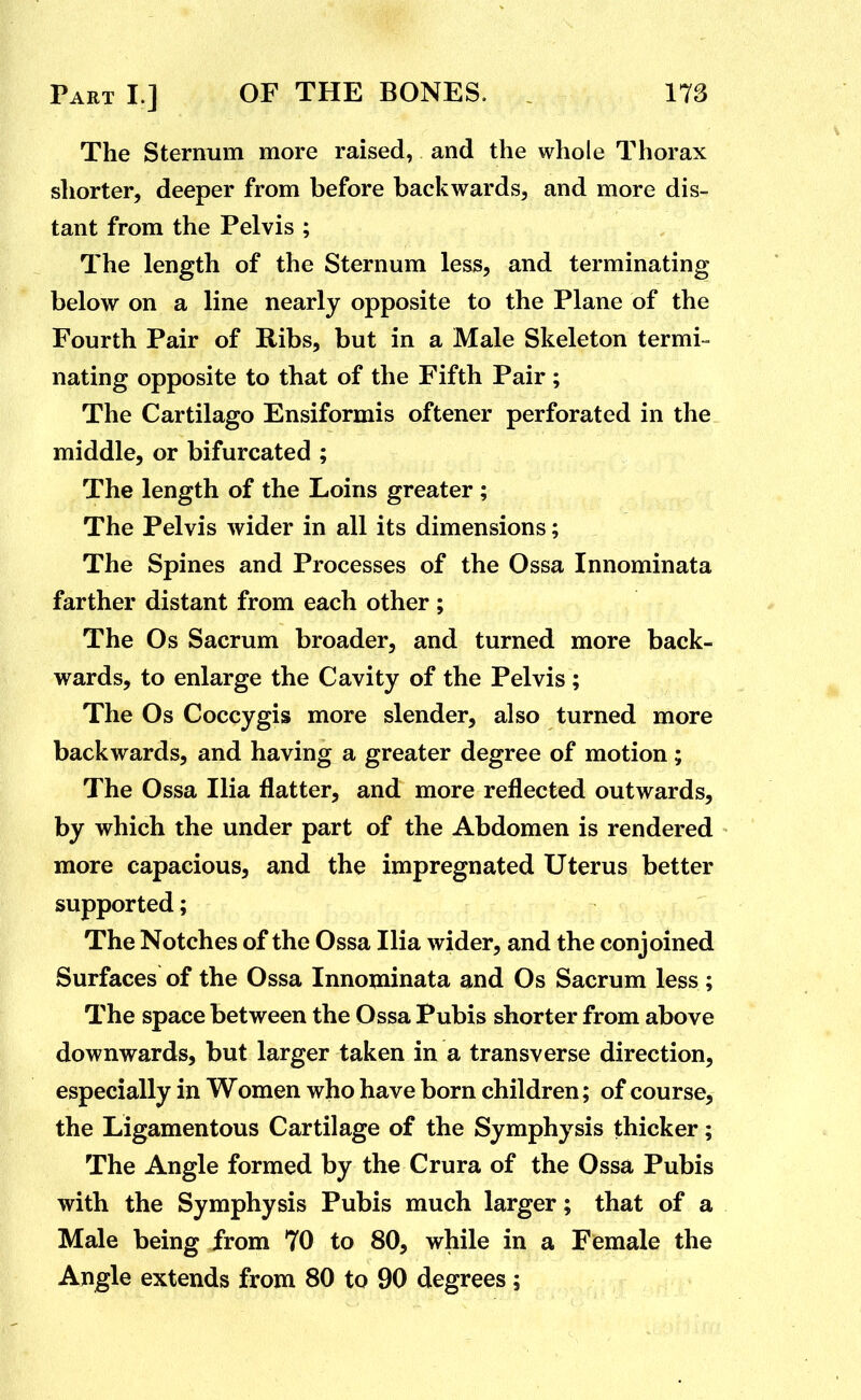 The Sternum more raised, and the whole Thorax shorter, deeper from before backwards, and more dis- tant from the Pelvis ; The length of the Sternum less, and terminating below on a line nearly opposite to the Plane of the Fourth Pair of Ribs, but in a Male Skeleton termi- nating opposite to that of the Fifth Pair; The Cartilago Ensiformis oftener perforated in the middle, or bifurcated ; The length of the Loins greater ; The Pelvis wider in all its dimensions; The Spines and Processes of the Ossa Innominata farther distant from each other ; The Os Sacrum broader, and turned more back- wards, to enlarge the Cavity of the Pelvis ; The Os Coccygis more slender, also turned more backwards, and having a greater degree of motion; The Ossa Ilia flatter, and more reflected outwards, by which the under part of the Abdomen is rendered more capacious, and the impregnated Uterus better supported; The Notches of the Ossa Ilia wider, and the conjoined Surfaces of the Ossa Innominata and Os Sacrum less ; The space between the Ossa Pubis shorter from above downwards, but larger taken in a transverse direction, especially in Women who have born children; of course, the Ligamentous Cartilage of the Symphysis thicker; The Angle formed by the Crura of the Ossa Pubis with the Symphysis Pubis much larger; that of a Male being from 70 to 80, while in a Female the Angle extends from 80 to 90 degrees;